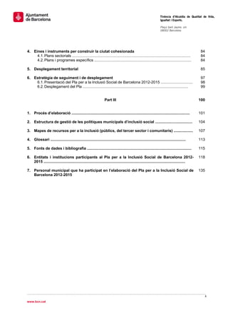                                                                                                                     Tinència d’Alcaldia de Qualitat de Vida,
                                                                                                                    Igualtat i Esports.
                                                                                                                     
                                                                                                                    Plaça Sant Jaume, s/n
                                                                                                                    08002 Barcelona

                                                                                                                     

 

4. Eines i instruments per construir la ciutat cohesionada                                                                                       84
     4.1. Plans sectorials ...............................................................................................................       84
     4.2. Plans i programes específics ...........................................................................................               84

5. Desplegament territorial                                                                                                                      85

6. Estratègia de seguiment i de desplegament                                                                                                     97
    6.1. Presentació del Pla per a la Inclusió Social de Barcelona 2012-2015 ..............................                                      98
    6.2. Desplegament del Pla ...................................................................................................                99


                                                                   Part III                                                                     100


1. Procés d’elaboració ...............................................................................................................          101

2. Estructura de gestió de les polítiques municipals d’inclusió social ...................................                                      104

3. Mapes de recursos per a la inclusió (públics, del tercer sector i comunitaris) ..................                                            107

4. Glossari ...............................................................................................................................     113

5. Fonts de dades i bibliografia ..................................................................................................             115

6. Entitats i institucions participants al Pla per a la Inclusió Social de Barcelona 2012-                                                      118
   2015 .....................................................................................................................................

7. Personal municipal que ha participat en l’elaboració del Pla per a la Inclusió Social de                                                     135
   Barcelona 2012-2015

 




                                                                                                                                                    4 
 
www.bcn.cat
 
 