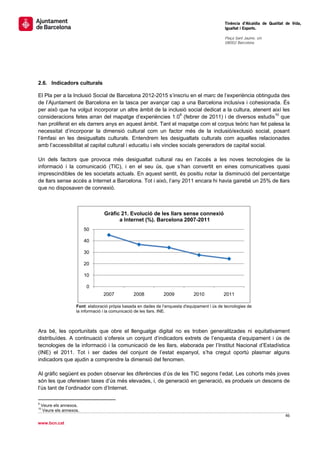                                                                                                      Tinència d’Alcaldia de Qualitat de Vida,
                                                                                                     Igualtat i Esports.
                                                                                                      
                                                                                                     Plaça Sant Jaume, s/n
                                                                                                     08002 Barcelona

                                                                                                      




2.6. Indicadors culturals

El Pla per a la Inclusió Social de Barcelona 2012-2015 s’inscriu en el marc de l’experiència obtinguda des
de l’Ajuntament de Barcelona en la tasca per avançar cap a una Barcelona inclusiva i cohesionada. És
per això que ha volgut incorporar un altre àmbit de la inclusió social dedicat a la cultura, atenent així les
consideracions fetes arran del mapatge d’experiències 1.09 (febrer de 2011) i de diversos estudis10 que
han proliferat en els darrers anys en aquest àmbit. Tant el mapatge com el corpus teòric han fet palesa la
necessitat d’incorporar la dimensió cultural com un factor més de la inclusió/exclusió social, posant
l’èmfasi en les desigualtats culturals. Entendrem les desigualtats culturals com aquelles relacionades
amb l’accessibilitat al capital cultural i educatiu i els vincles socials generadors de capital social.

Un dels factors que provoca més desigualtat cultural rau en l’accés a les noves tecnologies de la
informació i la comunicació (TIC), i en el seu ús, que s’han convertit en eines comunicatives quasi
imprescindibles de les societats actuals. En aquest sentit, és positiu notar la disminució del percentatge
de llars sense accés a Internet a Barcelona. Tot i això, l’any 2011 encara hi havia gairebé un 25% de llars
que no disposaven de connexió.



                                              Gràfic 21. Evolució de les llars sense connexió
                                                    a Internet (%). Barcelona 2007-2011
                               50

                               40

                               30

                               20

                               10

                                 0
                                             2007         2008        2009           2010           2011

                          Font: elaboració pròpia basada en dades de l’enquesta d'equipament i ús de tecnologies de
                          la informació i la comunicació de les llars. INE.



Ara bé, les oportunitats que obre el llenguatge digital no es troben generalitzades ni equitativament
distribuïdes. A continuació s’ofereix un conjunt d’indicadors extrets de l’enquesta d’equipament i ús de
tecnologies de la informació i la comunicació de les llars, elaborada per l’Institut Nacional d’Estadística
(INE) el 2011. Tot i ser dades del conjunt de l’estat espanyol, s’ha cregut oportú plasmar alguns
indicadors que ajudin a comprendre la dimensió del fenomen.

Al gràfic següent es poden observar les diferències d’ús de les TIC segons l’edat. Les cohorts més joves
són les que ofereixen taxes d’ús més elevades, i, de generació en generació, es produeix un descens de
l’ús tant de l’ordinador com d’Internet.

                                                       
9
    Veure els annexos.
10
     Veure els annexos. 
                                                                                                                                    46 
 
www.bcn.cat
 
 