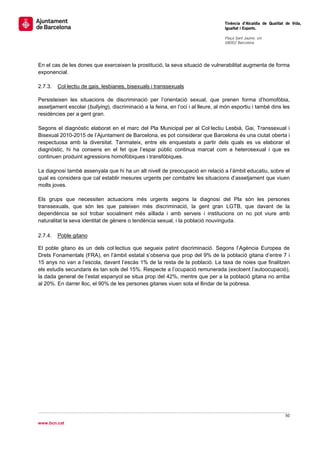                                                                                    Tinència d’Alcaldia de Qualitat de Vida,
                                                                                   Igualtat i Esports.
                                                                                    
                                                                                   Plaça Sant Jaume, s/n
                                                                                   08002 Barcelona

                                                                                    


En el cas de les dones que exerceixen la prostitució, la seva situació de vulnerabilitat augmenta de forma
exponencial.

2.7.3.   Col·lectiu de gais, lesbianes, bisexuals i transsexuals

Persisteixen les situacions de discriminació per l’orientació sexual, que prenen forma d’homofòbia,
assetjament escolar (bullying), discriminació a la feina, en l’oci i al lleure, al món esportiu i també dins les
residències per a gent gran.

Segons el diagnòstic elaborat en el marc del Pla Municipal per al Col·lectiu Lesbià, Gai, Transsexual i
Bisexual 2010-2015 de l’Ajuntament de Barcelona, es pot considerar que Barcelona és una ciutat oberta i
respectuosa amb la diversitat. Tanmateix, entre els enquestats a partir dels quals es va elaborar el
diagnòstic, hi ha consens en el fet que l’espai públic continua marcat com a heterosexual i que es
continuen produint agressions homofòbiques i transfòbiques.

La diagnosi també assenyala que hi ha un alt nivell de preocupació en relació a l’àmbit educatiu, sobre el
qual es considera que cal establir mesures urgents per combatre les situacions d’assetjament que viuen
molts joves.

Els grups que necessiten actuacions més urgents segons la diagnosi del Pla són les persones
transsexuals, que són les que pateixen més discriminació, la gent gran LGTB, que davant de la
dependència se sol trobar socialment més aïllada i amb serveis i institucions on no pot viure amb
naturalitat la seva identitat de gènere o tendència sexual, i la població nouvinguda.
 
2.7.4.   Poble gitano

El poble gitano és un dels col·lectius que segueix patint discriminació. Segons l’Agència Europea de
Drets Fonamentals (FRA), en l’àmbit estatal s’observa que prop del 9% de la població gitana d’entre 7 i
15 anys no van a l’escola, davant l’escàs 1% de la resta de la població. La taxa de noies que finalitzen
els estudis secundaris és tan sols del 15%. Respecte a l’ocupació remunerada (excloent l’autoocupació),
la dada general de l’estat espanyol se situa prop del 42%, mentre que per a la població gitana no arriba
al 20%. En darrer lloc, el 90% de les persones gitanes viuen sota el llindar de la pobresa.




                                                                                                                  50 
 
www.bcn.cat
 
 
