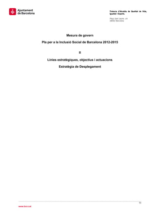                                                            Tinència d’Alcaldia de Qualitat de Vida,
                                                           Igualtat i Esports.
                                                            
                                                           Plaça Sant Jaume, s/n
                                                           08002 Barcelona

                                                            




                              Mesura de govern

              Pla per a la Inclusió Social de Barcelona 2012-2015


                                      II

                 Línies estratègiques, objectius i actuacions

                         Estratègia de Desplegament




                                                                                          51 
 
www.bcn.cat
 
 