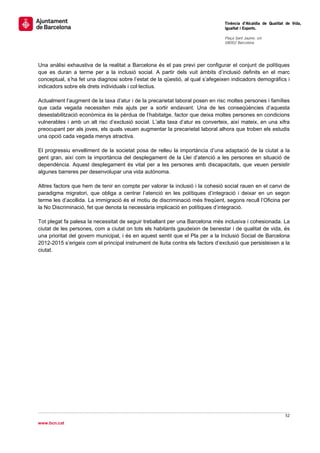                                                                                 Tinència d’Alcaldia de Qualitat de Vida,
                                                                                Igualtat i Esports.
                                                                                 
                                                                                Plaça Sant Jaume, s/n
                                                                                08002 Barcelona

                                                                                 


Una anàlisi exhaustiva de la realitat a Barcelona és el pas previ per configurar el conjunt de polítiques
que es duran a terme per a la inclusió social. A partir dels vuit àmbits d’inclusió definits en el marc
conceptual, s’ha fet una diagnosi sobre l’estat de la qüestió, al qual s’afegeixen indicadors demogràfics i
indicadors sobre els drets individuals i col·lectius.

Actualment l’augment de la taxa d’atur i de la precarietat laboral posen en risc moltes persones i famílies
que cada vegada necessiten més ajuts per a sortir endavant. Una de les conseqüències d’aquesta
desestabilització econòmica és la pèrdua de l’habitatge, factor que deixa moltes persones en condicions
vulnerables i amb un alt risc d’exclusió social. L’alta taxa d’atur es converteix, així mateix, en una xifra
preocupant per als joves, els quals veuen augmentar la precarietat laboral alhora que troben els estudis
una opció cada vegada menys atractiva.

El progressiu envelliment de la societat posa de relleu la importància d’una adaptació de la ciutat a la
gent gran, així com la importància del desplegament de la Llei d’atenció a les persones en situació de
dependència. Aquest desplegament és vital per a les persones amb discapacitats, que veuen persistir
algunes barreres per desenvolupar una vida autònoma.

Altres factors que hem de tenir en compte per valorar la inclusió i la cohesió social rauen en el canvi de
paradigma migratori, que obliga a centrar l’atenció en les polítiques d’integració i deixar en un segon
terme les d’acollida. La immigració és el motiu de discriminació més freqüent, segons recull l’Oficina per
la No Discriminació, fet que denota la necessària implicació en polítiques d’integració.

Tot plegat fa palesa la necessitat de seguir treballant per una Barcelona més inclusiva i cohesionada. La
ciutat de les persones, com a ciutat on tots els habitants gaudeixin de benestar i de qualitat de vida, és
una prioritat del govern municipal, i és en aquest sentit que el Pla per a la Inclusió Social de Barcelona
2012-2015 s’erigeix com el principal instrument de lluita contra els factors d’exclusió que persisteixen a la
ciutat.




                                                                                                               52 
 
www.bcn.cat
 
 