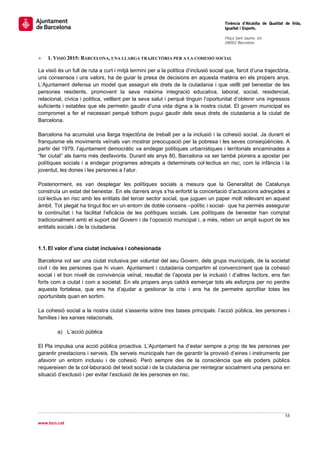                                                                                       Tinència d’Alcaldia de Qualitat de Vida,
                                                                                      Igualtat i Esports.
                                                                                       
                                                                                      Plaça Sant Jaume, s/n
                                                                                      08002 Barcelona

                                                                                       
»   1. VISIÓ 2015: BARCELONA, UNA LLARGA TRAJECTÒRIA PER A LA COHESIÓ SOCIAL

La visió és un full de ruta a curt i mitjà termini per a la política d’inclusió social que, farcit d’una trajectòria,
uns consensos i uns valors, ha de guiar la presa de decisions en aquesta matèria en els propers anys.
L’Ajuntament defensa un model que asseguri els drets de la ciutadania i que vetlli pel benestar de les
persones residents, promovent la seva màxima integració educativa, laboral, social, residencial,
relacional, cívica i política, vetllant per la seva salut i perquè tinguin l’oportunitat d’obtenir uns ingressos
suficients i estables que els permetin gaudir d’una vida digna a la nostra ciutat. El govern municipal es
compromet a fer el necessari perquè tothom pugui gaudir dels seus drets de ciutadania a la ciutat de
Barcelona.

Barcelona ha acumulat una llarga trajectòria de treball per a la inclusió i la cohesió social. Ja durant el
franquisme els moviments veïnals van mostrar preocupació per la pobresa i les seves conseqüències. A
partir del 1979, l’ajuntament democràtic va endegar polítiques urbanístiques i territorials encaminades a
“fer ciutat” als barris més desfavorits. Durant els anys 80, Barcelona va ser també pionera a apostar per
polítiques socials i a endegar programes adreçats a determinats col·lectius en risc, com la infància i la
joventut, les dones i les persones a l’atur.

Posteriorment, es van desplegar les polítiques socials a mesura que la Generalitat de Catalunya
construïa un estat del benestar. En els darrers anys s’ha enfortit la concertació d’actuacions adreçades a
col·lectius en risc amb les entitats del tercer sector social, que juguen un paper molt rellevant en aquest
àmbit. Tot plegat ha tingut lloc en un entorn de doble consens –polític i social- que ha permès assegurar
la continuïtat i ha facilitat l’eficàcia de les polítiques socials. Les polítiques de benestar han comptat
tradicionalment amb el suport del Govern i de l’oposició municipal i, a més, reben un ampli suport de les
entitats socials i de la ciutadania.


1.1. El valor d’una ciutat inclusiva i cohesionada

Barcelona vol ser una ciutat inclusiva per voluntat del seu Govern, dels grups municipals, de la societat
civil i de les persones que hi viuen. Ajuntament i ciutadania compartim el convenciment que la cohesió
social i el bon nivell de convivència veïnal, resultat de l’aposta per la inclusió i d’altres factors, ens fan
forts com a ciutat i com a societat. En els propers anys caldrà esmerçar tots els esforços per no perdre
aquesta fortalesa, que ens ha d’ajudar a gestionar la crisi i ens ha de permetre aprofitar totes les
oportunitats quan en sortim.

La cohesió social a la nostra ciutat s’assenta sobre tres bases principals: l’acció pública, les persones i
famílies i les xarxes relacionals.

         a) L’acció pública

El Pla impulsa una acció pública proactiva. L’Ajuntament ha d’estar sempre a prop de les persones per
garantir prestacions i serveis. Els serveis municipals han de garantir la provisió d’eines i instruments per
afavorir un entorn inclusiu i de cohesió. Però sempre des de la consciència que els poders públics
requereixen de la col·laboració del teixit social i de la ciutadania per reintegrar socialment una persona en
situació d’exclusió i per evitar l’exclusió de les persones en risc.




                                                                                                                     53 
 
www.bcn.cat
 
 