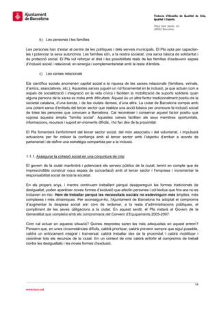                                                                                 Tinència d’Alcaldia de Qualitat de Vida,
                                                                                Igualtat i Esports.
                                                                                 
                                                                                Plaça Sant Jaume, s/n
                                                                                08002 Barcelona

                                                                                 
        b) Les persones i les famílies

Les persones han d’estar al centre de les polítiques i dels serveis municipals. El Pla opta per capacitar-
les i potenciar la seva autonomia. Les famílies són, a la nostra societat, una xarxa bàsica de solidaritat i
de protecció social. El Pla vol reforçar el dret i les possibilitats reals de les famílies d’esdevenir espais
d’inclusió social i relacional, en sinergia i complementarietat amb la resta d’àmbits.

        c) Les xarxes relacionals

Els científics socials anomenen capital social a la riquesa de les xarxes relacionals (familiars, veïnals,
d’amics, associatives, etc.). Aquestes xarxes juguen un rol fonamental en la inclusió, ja que actuen com a
espais de socialització i integració en la vida cívica i faciliten la mobilització de suports solidaris quan
alguna persona de la xarxa es troba amb dificultats. Aquest és un altre factor tradicionalment positiu de la
societat catalana, d’una banda, i de les ciutats denses, d’una altra. La ciutat de Barcelona compta amb
una potent xarxa d’entitats del tercer sector que realitza una acció bàsica per promoure la inclusió social
de totes les persones que conviuen a Barcelona. Cal reconèixer i conservar aquest factor positiu que
suposa aquesta àmplia “família social”. Aquestes xarxes faciliten als seus membres oportunitats,
informacions, recursos i suport en moments difícils, i ho fan des de la proximitat.

El Pla fomentarà l’enfortiment del tercer sector social, del món associatiu i del voluntariat, i impulsarà
actuacions per fer créixer la confiança amb el tercer sector amb l’objectiu d’arribar a acords de
partenariat i de definir una estratègia compartida per a la inclusió.


1.1.1. Assegurar la cohesió social en una conjuntura de crisi

El govern de la ciutat mantindrà i potenciarà els serveis públics de la ciutat, tenint en compte que és
imprescindible construir nous espais de concertació amb el tercer sector i l’empresa i incrementar la
responsabilitat social de tota la societat.

En els propers anys, i mentre continuem treballant perquè desapareguin les formes tradicionals de
desigualtat, poden aparèixer noves formes d’exclusió que afectin persones i col·lectius que fins ara no es
trobaven en risc. Hem de treballar perquè les necessitats socials no esdevinguin més àmplies, més
complexes i més dinàmiques. Per aconseguir-ho, l’Ajuntament de Barcelona ha adoptat el compromís
d’augmentar la despesa social així com de reclamar, a la resta d’administracions públiques, el
compliment de les seves obligacions a la ciutat. En aquest sentit, el Pla instarà al Govern de la
Generalitat que compleixi amb els compromisos del Conveni d’Equipaments 2005-2007.

Com cal actuar en aquesta situació? Quines respostes seran les més adequades en aquest entorn?
Pensem que, en unes circumstàncies difícils, caldrà prioritzar, caldrà prevenir sempre que sigui possible,
caldrà un enfocament integral i tranversal, caldrà treballar des de la proximitat i caldrà mobilitzar i
coordinar tots els recursos de la ciutat. En un context de crisi caldrà enfortir el compromís de treball
contra les desigualtats i les noves formes d’exclusió.




                                                                                                               54 
 
www.bcn.cat
 
 