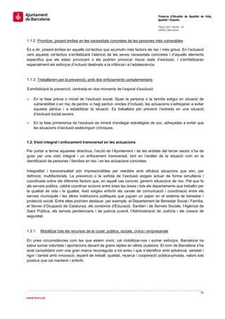                                                                                    Tinència d’Alcaldia de Qualitat de Vida,
                                                                                    Igualtat i Esports.
                                                                                     
                                                                                    Plaça Sant Jaume, s/n
                                                                                    08002 Barcelona

                                                                                     
1.1.2. Prioritzar, posant èmfasi en les necessitats concretes de les persones més vulnerables

És a dir, posant èmfasi en aquells col·lectius que acumulin més factors de risc i més greus. En l’actuació
vers aquests col·lectius s’emfatitzarà l’atenció de les seves necessitats concretes i d’aquells elements
específics que els estan provocant o els podrien provocar riscos reals d’exclusió; i s’emfatitzaran
especialment els esforços d’inclusió destinats a la infància i a l’adolescència.


1.1.3. Treballarem per la prevenció, amb dos enfocaments complementaris

S’emfatitzarà la prevenció, centrada en dos moments de l’espiral d’exclusió:

»   En la fase prèvia o inicial de l’exclusió social. Quan la persona o la família estigui en situació de
    vulnerabilitat o en risc de perdre -o hagi perdut- vincles d’inclusió, les actuacions s’adreçaran a evitar
    aquesta pèrdua i a estabilitzar la situació. Es treballarà per prevenir l’entrada en una situació
    d’exclusió social severa.

»   En la fase primerenca de l’exclusió es mirarà d’endegar estratègies de xoc, adreçades a evitar que
    les situacions d’exclusió esdevinguin cròniques.

 
1.2. Visió integral i enfocament transversal en les actuacions

Per portar a terme aquestes directrius, l’acció de l’Ajuntament i de les entitats del tercer sector s’ha de
guiar per una visió integral i un enfocament transversal, tant en l’anàlisi de la situació com en la
identificació de persones i famílies en risc i en les actuacions concretes.

Integralitat i transversalitat són imprescindibles per resoldre amb eficàcia situacions que són, per
definició, multifactorials. La prevenció o la sortida de l’exclusió exigeix actuar de forma simultània i
coordinada sobre els diferents factors que, en aquell cas concret, generin situacions de risc. Pel que fa
als serveis públics, caldrà coordinar accions entre totes les àrees i tots els departaments que treballin per
la qualitat de vida i la igualtat. Això exigeix enfortir els canals de comunicació i coordinació entre els
serveis municipals i les altres institucions públiques que juguen un paper en el sistema de benestar i
protecció social. Entre elles podríem destacar, per exemple, el Departament de Benestar Social i Família,
el Servei d’Ocupació de Catalunya, els consorcis d’Educació, Sanitari i de Serveis Socials, l’Agència de
Salut Pública, els serveis penitenciaris i de justícia juvenil, l’Administració de Justícia i els cossos de
seguretat.


1.2.1.   Mobilitzar tots els recursos de la ciutat: públics, socials, cívics i empresarials

En unes circumstàncies com les que estem vivint, cal mobilitzar-nos i sumar esforços. Barcelona ha
sabut sumar voluntats i aportacions davant de grans reptes en altres ocasions. El nom de Barcelona s’ha
anat consolidant com una gran marca reconeguda a tot arreu i que s’identifica amb solvència, serietat i
rigor i també amb innovació, esperit de treball, qualitat, recerca i cooperació pública-privada, valors tots
positius que cal mantenir i enfortir.




                                                                                                                   55 
 
www.bcn.cat
 
 