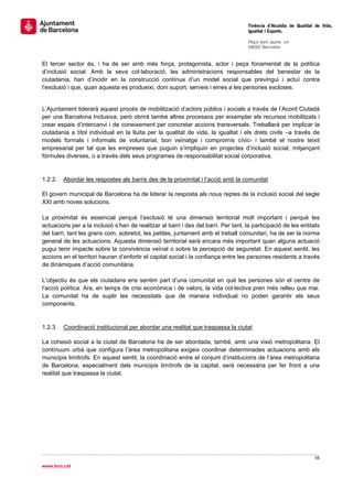                                                                                      Tinència d’Alcaldia de Qualitat de Vida,
                                                                                     Igualtat i Esports.
                                                                                      
                                                                                     Plaça Sant Jaume, s/n
                                                                                     08002 Barcelona

                                                                                      
El tercer sector és, i ha de ser amb més força, protagonista, actor i peça fonamental de la política
d’inclusió social. Amb la seva col·laboració, les administracions responsables del benestar de la
ciutadania, han d’incidir en la construcció contínua d’un model social que previngui i actuï contra
l’exclusió i que, quan aquesta es produeixi, doni suport, serveis i eines a les persones excloses.


L’Ajuntament liderarà aquest procés de mobilització d’actors públics i socials a través de l’Acord Ciutadà
per una Barcelona Inclusiva, però obrirà també altres processos per eixamplar els recursos mobilitzats i
crear espais d’intercanvi i de coneixement per concretar accions transversals. Treballarà per implicar la
ciutadania a títol individual en la lluita per la qualitat de vida, la igualtat i els drets civils –a través de
models formals i informals de voluntariat, bon veïnatge i compromís cívic- i també el nostre teixit
empresarial per tal que les empreses que puguin s’impliquin en projectes d’inclusió social, mitjançant
fórmules diverses, o a través dels seus programes de responsabilitat social corporativa.


1.2.2.   Abordar les respostes als barris des de la proximitat i l’acció amb la comunitat

El govern municipal de Barcelona ha de liderar la resposta als nous reptes de la inclusió social del segle
XXI amb noves solucions.

La proximitat és essencial perquè l’exclusió té una dimensió territorial molt important i perquè les
actuacions per a la inclusió s’han de realitzar al barri i des del barri. Per tant, la participació de les entitats
del barri, tant les grans com, sobretot, les petites, juntament amb el treball comunitari, ha de ser la norma
general de les actuacions. Aquesta dimensió territorial serà encara més important quan alguna actuació
pugui tenir impacte sobre la convivència veïnal o sobre la percepció de seguretat. En aquest sentit, les
accions en el territori hauran d’enfortir el capital social i la confiança entre les persones residents a través
de dinàmiques d’acció comunitària.

L’objectiu és que els ciutadans ens sentim part d’una comunitat en què les persones són el centre de
l’acció política. Ara, en temps de crisi econòmica i de valors, la vida col·lectiva pren més relleu que mai.
La comunitat ha de suplir les necessitats que de manera individual no poden garantir els seus
components.


1.2.3.   Coordinació institucional per abordar una realitat que traspassa la ciutat

La cohesió social a la ciutat de Barcelona ha de ser abordada, també, amb una visió metropolitana. El
contínuum urbà que configura l’àrea metropolitana exigeix coordinar determinades actuacions amb els
municipis limítrofs. En aquest sentit, la coordinació entre el conjunt d’institucions de l’àrea metropolitana
de Barcelona, especialment dels municipis limítrofs de la capital, serà necessària per fer front a una
realitat que traspassa la ciutat.
 




                                                                                                                    56 
 
www.bcn.cat
 
 