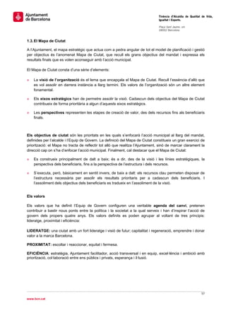                                                                                 Tinència d’Alcaldia de Qualitat de Vida,
                                                                                Igualtat i Esports.
                                                                                 
                                                                                Plaça Sant Jaume, s/n
                                                                                08002 Barcelona

                                                                                 
1.3. El Mapa de Ciutat

A l’Ajuntament, el mapa estratègic que actua com a pedra angular de tot el model de planificació i gestió
per objectius és l’anomenat Mapa de Ciutat, que recull els grans objectius del mandat i expressa els
resultats finals que es volen aconseguir amb l’acció municipal.

El Mapa de Ciutat consta d’una sèrie d’elements:

»   La visió de l’organització és el lema que encapçala el Mapa de Ciutat. Recull l’essència d’allò que
    es vol assolir en darrera instància a llarg termini. Els valors de l’organització són un altre element
    fonamental.

»   Els eixos estratègics han de permetre assolir la visió. Cadascun dels objectius del Mapa de Ciutat
    contribueix de forma prioritària a algun d’aquests eixos estratègics.

»   Les perspectives representen les etapes de creació de valor, des dels recursos fins als beneficiaris
    finals.



Els objectius de ciutat són les prioritats en les quals s’enfocarà l’acció municipal al llarg del mandat,
definides per l’alcalde i l’Equip de Govern. La definició del Mapa de Ciutat constitueix un gran exercici de
priorització: el Mapa no tracta de reflectir tot allò que realitza l’Ajuntament, sinó de marcar clarament la
direcció cap on s’ha d’enfocar l’acció municipal. Finalment, cal destacar que el Mapa de Ciutat:

»   Es construeix principalment de dalt a baix; és a dir, des de la visió i les línies estratègiques, la
    perspectiva dels beneficiaris, fins a la perspectiva de l’estructura i dels recursos.

»   S’executa, però, bàsicament en sentit invers, de baix a dalt: els recursos clau permeten disposar de
    l’estructura necessària per assolir els resultats prioritaris per a cadascun dels beneficiaris. I
    l’assoliment dels objectius dels beneficiaris es tradueix en l’assoliment de la visió.


Els valors

Els valors que ha definit l’Equip de Govern configuren una veritable agenda del canvi, pretenen
contribuir a bastir nous ponts entre la política i la societat a la qual serveix i han d’inspirar l’acció de
govern dels propers quatre anys. Els valors definits es poden agrupar al voltant de tres principis:
lideratge, proximitat i eficiència:

LIDERATGE: una ciutat amb un fort lideratge i visió de futur; capitalitat i regeneració, emprendre i donar
valor a la marca Barcelona.

PROXIMITAT: escoltar i reaccionar, equitat i fermesa.

EFICIÈNCIA: estratègia, Ajuntament facilitador, acció transversal i en equip, excel·lència i ambició amb
priorització, col·laboració entre ens públics i privats, esperança i il·lusió.




                                                                                                               57 
 
www.bcn.cat
 
 