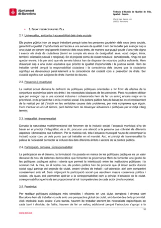                                                                                   Tinència d’Alcaldia de Qualitat de Vida,
                                                                                  Igualtat i Esports.
                                                                                   
                                                                                  Plaça Sant Jaume, s/n
                                                                                  08002 Barcelona

                                                                                   
    »    2. PRINCIPIS RECTORS DEL PLA

2.1. Universalitat, solidaritat i accessibilitat dels drets socials

Els poders públics han de seguir treballant perquè totes les persones gaudeixin dels seus drets socials,
garantint la igualtat d’oportunitats en l’accés a uns serveis de qualitat. Hem de treballar per avançar cap a
una ciutat on tothom vegi garantit l’exercici dels seus drets, de manera que pugui gaudir d’una vida digna
i exercir els drets de ciutadania (tenint en compte els eixos de desigualtat: sexe, edat, origen, ètnia,
territori i orientació sexual o religiosa). En el projecte comú de ciutat inclusiva i cohesionada, ningú no pot
quedar enrere, i és per això que els serveis bàsics han de disposar de recursos públics suficients. Hem
d’avançar cap a una ciutat equitativa que prioritzi la igualtat d’oportunitats i la justícia social. Hem de
treballar també perquè la responsabilitat ciutadana i la consciència dels deures que la ciutadania
signifiqui es desenvolupi paral·lelament a la consciència del ciutadà com a posseïdor de drets. Ser
ciutadà significa ser subjecte de drets i també de deures.

2.2. Prevenció i proactivitat

La realitat actual demana la definició de polítiques públiques orientades a fer front als efectes de la
conjuntura econòmica sobre els drets i les necessitats bàsiques de les persones. Però no podem oblidar
que per avançar cap a una societat inclusiva i cohesionada hem de fer un esforç encara major en la
prevenció, en la proactivitat i en la inversió social. Els poders públics han de basar-se en el coneixement
de la realitat per tal d’incidir en les veritables causes dels problemes, per més complexes que siguin.
Hem d’actuar en el curt termini, però també hem de dissenyar actuacions i polítiques per al mitjà i llarg
termini.

2.3. Integralitat i transversalitat

Donada la naturalesa multidimensional del fenomen de la inclusió social, l’actuació municipal s’ha de
basar en el principi d’integralitat, és a dir, procurar una atenció a la persona que cobreixi els diferents
aspectes i dimensions que l’afecten. Per la mateixa raó, tota l’actuació municipal haurà de contemplar la
inclusió social com un dels punts que cal treballar en el mandat. Així, el principi de transversalitat fa
palesa la necessitat de tractar la inclusió des dels diferents àmbits i sectors de la política pública.

2.4. Participació, consens i coresponsabilitat

La participació en el disseny, la formulació i la posada en marxa de les polítiques públiques és un valor
destacat de tots els sistemes democràtics que fomenten la governança Hem de fomentar una gestió de
les polítiques públiques activa i oberta que permeti la interlocució entre les institucions públiques i la
societat civil. A més, en el nostre cas, els poders públics han de procurar que el tercer sector d’acció
social sigui partícip del projecte de ciutat, creant vincles de treball i col·laboració, així com compartint
coneixement amb ell. Serà mitjançant la participació social que assolirem majors consensos polítics i
socials, els quals ens permetran apel·lar a la coresponsabilitat com a principi d’actuació de la ciutat,
coresponsabilitat que ha de ser proporcional al rol i competències de cada actor dins la societat.

2.5. Proximitat

Per realitzar polítiques públiques més sensibles i eficients en una ciutat complexa i diversa com
Barcelona hem de treballar no sols amb una perspectiva global de ciutat, sinó també des de la proximitat.
Això implicarà dues coses: d’una banda, haurem de treballar atenent les necessitats específiques de
cada barri i districte; de l’altra, haurem de fer un esforç addicional perquè l’estructura s’apropi a la
                                                                                                                 58 
 
www.bcn.cat
 
 