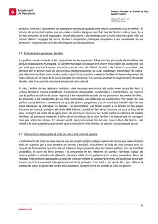                                                                                     Tinència d’Alcaldia de Qualitat de Vida,
                                                                                    Igualtat i Esports.
                                                                                     
                                                                                    Plaça Sant Jaume, s/n
                                                                                    08002 Barcelona

                                                                                     
persona. Amb tot, l’Ajuntament vol assegurar serveis de qualitat amb criteris compartits a tot el territori. El
principi de proximitat implica que els poders públics sàpiguen escoltar des de l’entorn més proper, és a
dir, les persones, el teixit associatiu i veïnal dels barris, i els districtes com a nucli urbà més gran. Així, es
podran definir i engegar de forma flexible i cooperativa polítiques adaptades a les necessitats de les
persones i respectuoses amb les dinàmiques socials generades.


2.6. Enfocament a persones i famílies

La política social s’orienta a les necessitats de les persones. Elles són les principals destinatàries del
conjunt d’actuacions municipals. El Govern municipal vol actuar en l’entorn més proper de la persona i és
per això que promourà noves actuacions en el marc de l’àmbit familiar i de l’entorn comunitari. Les
famílies són el primer nucli de convivència intergeneracional, de cura, solidaritat i transmissió de valors.
Les relacions familiars i els vincles positius que s’hi acostumen a establir faciliten el desenvolupament de
cada individu en el marc de la seva societat de referència. A la nostra societat ha augmentat la diversitat
familiar, des d’un punt de vista tant estructural com cultural.

A més, l’anàlisi de les relacions familiars i dels recursos econòmics als quals tenen accés les llars (o
unitats familiars) mostra l’existència d’importants desigualtats intrafamiliars i interfamiliars, de manera
que la política social ha de donar resposta a les necessitats socials de les persones i les seves famílies i,
en especial, a les necessitats de les més vulnerables, per potenciar-ne l’autonomia. Per poder fer una
política social efectiva i preventiva cal que els plans i programes d’acció municipal treballin des de tres
línies bàsiques: la individual, la familiar i la comunitària. Cal donar suport a la família en les seves
funcions de criança, protegint els drets dels infants; i també en les seves funcions de cura al llarg de la
vida, protegint els drets de la gent gran; cal promoure recursos per lluitar contra la pobresa de moltes
famílies; cal promoure mesures a favor de la conciliació de la vida familiar i la laboral que no carreguin
més pes sobre les dones. En aquest sentit, cal promocionar també una nova cultura del temps i del
treball a la vida quotidiana que també ajudi a articular la vida familiar, la laboral i la participació social.


2.7. Intervencions adequades al cicle de vida i amb visió de gènere

L’enfocament del cicle de vida suposa que els poders públics estiguin alerta als riscos que cada moment
vital pot suposar per a una persona en termes d’exclusió. Actualment el cicle de vida compta amb un
conjunt de fluctuacions que fins ara no s’havien tingut presents des de l’esfera política. Així, la mobilitat
geogràfica, el canvi de feina periòdic i la precarietat en les relacions de parella i familiars, obliga als
poders públics a atendre els diferents períodes vitals d’una persona com a eina preventiva. Hem de
realitzar intervencions adequades al cicle de vida per enfortir el caràcter preventiu de la política social per
trencar amb la transmissió intergeneracional de la pobresa i l’exclusió i, en darrer lloc, per millorar la
qualitat de vida i la gestió del temps dels ciutadans, sempre tenint en compte la visió de gènere.




                                                                                                                   59 
 
www.bcn.cat
 
 
