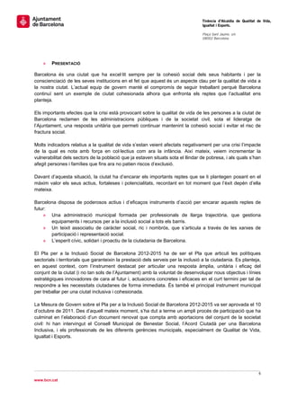                                                                                    Tinència d’Alcaldia de Qualitat de Vida,
                                                                                   Igualtat i Esports.
                                                                                    
                                                                                   Plaça Sant Jaume, s/n
                                                                                   08002 Barcelona

                                                                                    




    »   PRESENTACIÓ

Barcelona és una ciutat que ha excel·lit sempre per la cohesió social dels seus habitants i per la
conscienciació de les seves institucions en el fet que aquest és un aspecte clau per la qualitat de vida a
la nostra ciutat. L’actual equip de govern manté el compromís de seguir treballant perquè Barcelona
continuï sent un exemple de ciutat cohesionada alhora que enfronta els reptes que l’actualitat ens
planteja.

Els importants efectes que la crisi està provocant sobre la qualitat de vida de les persones a la ciutat de
Barcelona reclamen de les administracions públiques i de la societat civil, sota el lideratge de
l’Ajuntament, una resposta unitària que permeti continuar mantenint la cohesió social i evitar el risc de
fractura social.

Molts indicadors relatius a la qualitat de vida s’estan veient afectats negativament per una crisi l’impacte
de la qual es nota amb força en col·lectius com ara la infància. Així mateix, veiem incrementar la
vulnerabilitat dels sectors de la població que ja estaven situats sota el llindar de pobresa, i als quals s’han
afegit persones i famílies que fins ara no patien riscos d’exclusió.

Davant d’aquesta situació, la ciutat ha d’encarar els importants reptes que se li plantegen posant en el
màxim valor els seus actius, fortaleses i potencialitats, recordant en tot moment que l’èxit depèn d’ella
mateixa.

Barcelona disposa de poderosos actius i d’eficaços instruments d’acció per encarar aquests reptes de
futur:
    » Una administració municipal formada per professionals de llarga trajectòria, que gestiona
       equipaments i recursos per a la inclusió social a tots els barris.
    » Un teixit associatiu de caràcter social, ric i nombrós, que s’articula a través de les xarxes de
       participació i representació social.
    » L’esperit cívic, solidari i proactiu de la ciutadania de Barcelona.

El Pla per a la Inclusió Social de Barcelona 2012-2015 ha de ser el Pla que articuli les polítiques
sectorials i territorials que garanteixin la prestació dels serveis per la inclusió a la ciutadania. Es planteja,
en aquest context, com l’instrument destacat per articular una resposta àmplia, unitària i eficaç del
conjunt de la ciutat (i no tan sols de l’Ajuntament) amb la voluntat de desenvolupar nous objectius i línies
estratègiques innovadores de cara al futur i, actuacions concretes i eficaces en el curt termini per tal de
respondre a les necessitats ciutadanes de forma immediata. És també el principal instrument municipal
per treballar per una ciutat inclusiva i cohesionada.

La Mesura de Govern sobre el Pla per a la Inclusió Social de Barcelona 2012-2015 va ser aprovada el 10
d’octubre de 2011. Des d’aquell mateix moment, s’ha dut a terme un ampli procés de participació que ha
culminat en l’elaboració d’un document renovat que compta amb aportacions del conjunt de la societat
civil: hi han intervingut el Consell Municipal de Benestar Social, l’Acord Ciutadà per una Barcelona
Inclusiva, i els professionals de les diferents gerències municipals, especialment de Qualitat de Vida,
Igualtat i Esports.




                                                                                                                   6 
 
www.bcn.cat
 
 