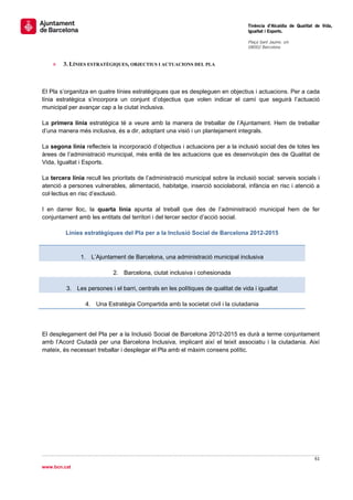                                                                                   Tinència d’Alcaldia de Qualitat de Vida,
                                                                                  Igualtat i Esports.
                                                                                   
                                                                                  Plaça Sant Jaume, s/n
                                                                                  08002 Barcelona

                                                                                   
    »   3. LÍNIES ESTRATÈGIQUES, OBJECTIUS I ACTUACIONS DEL PLA



El Pla s’organitza en quatre línies estratègiques que es despleguen en objectius i actuacions. Per a cada
línia estratègica s’incorpora un conjunt d’objectius que volen indicar el camí que seguirà l’actuació
municipal per avançar cap a la ciutat inclusiva.

La primera línia estratègica té a veure amb la manera de treballar de l’Ajuntament. Hem de treballar
d’una manera més inclusiva, és a dir, adoptant una visió i un plantejament integrals.

La segona línia reflecteix la incorporació d’objectius i actuacions per a la inclusió social des de totes les
àrees de l’administració municipal, més enllà de les actuacions que es desenvolupin des de Qualitat de
Vida, Igualtat i Esports.

La tercera línia recull les prioritats de l’administració municipal sobre la inclusió social: serveis socials i
atenció a persones vulnerables, alimentació, habitatge, inserció sociolaboral, infància en risc i atenció a
col·lectius en risc d’exclusió.

I en darrer lloc, la quarta línia apunta al treball que des de l’administració municipal hem de fer
conjuntament amb les entitats del territori i del tercer sector d’acció social.

         Línies estratègiques del Pla per a la Inclusió Social de Barcelona 2012-2015



               1. L’Ajuntament de Barcelona, una administració municipal inclusiva

                            2. Barcelona, ciutat inclusiva i cohesionada

         3. Les persones i el barri, centrals en les polítiques de qualitat de vida i igualtat

                 4. Una Estratègia Compartida amb la societat civil i la ciutadania




El desplegament del Pla per a la Inclusió Social de Barcelona 2012-2015 es durà a terme conjuntament
amb l’Acord Ciutadà per una Barcelona Inclusiva, implicant així el teixit associatiu i la ciutadania. Així
mateix, és necessari treballar i desplegar el Pla amb el màxim consens polític.




                                                                                                                 61 
 
www.bcn.cat
 
 