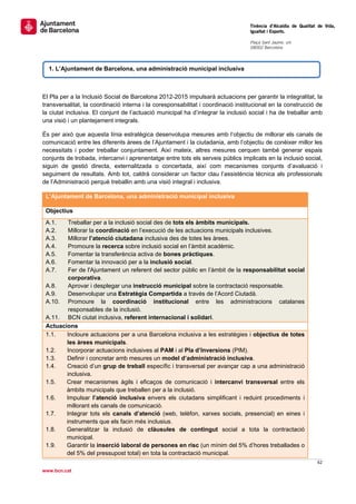                                                                                   Tinència d’Alcaldia de Qualitat de Vida,
                                                                                  Igualtat i Esports.
                                                                                   
                                                                                  Plaça Sant Jaume, s/n
                                                                                  08002 Barcelona

                                                                                   

     1. L’Ajuntament de Barcelona, una administració municipal inclusiva



El Pla per a la Inclusió Social de Barcelona 2012-2015 impulsarà actuacions per garantir la integralitat, la
transversalitat, la coordinació interna i la coresponsabilitat i coordinació institucional en la construcció de
la ciutat inclusiva. El conjunt de l’actuació municipal ha d’integrar la inclusió social i ha de treballar amb
una visió i un plantejament integrals.

És per això que aquesta línia estratègica desenvolupa mesures amb l’objectiu de millorar els canals de
comunicació entre les diferents àrees de l’Ajuntament i la ciutadania, amb l’objectiu de conèixer millor les
necessitats i poder treballar conjuntament. Així mateix, altres mesures cerquen també generar espais
conjunts de trobada, intercanvi i aprenentatge entre tots els serveis públics implicats en la inclusió social,
siguin de gestió directa, externalitzada o concertada, així com mecanismes conjunts d’avaluació i
seguiment de resultats. Amb tot, caldrà considerar un factor clau l’assistència tècnica als professionals
de l’Administració perquè treballin amb una visió integral i inclusiva.

    L’Ajuntament de Barcelona, una administració municipal inclusiva

    Objectius
    A.1.    Treballar per a la inclusió social des de tots els àmbits municipals.
    A.2.    Millorar la coordinació en l’execució de les actuacions municipals inclusives.
    A.3.    Millorar l’atenció ciutadana inclusiva des de totes les àrees.
    A.4.    Promoure la recerca sobre inclusió social en l’àmbit acadèmic.
    A.5.    Fomentar la transferència activa de bones pràctiques.
    A.6.    Fomentar la innovació per a la inclusió social.
    A.7.    Fer de l'Ajuntament un referent del sector públic en l’àmbit de la responsabilitat social
            corporativa.
    A.8.    Aprovar i desplegar una instrucció municipal sobre la contractació responsable.
    A.9.    Desenvolupar una Estratègia Compartida a través de l’Acord Ciutadà.
    A.10. Promoure la coordinació institucional entre les administracions catalanes
            responsables de la inclusió.
    A.11. BCN ciutat inclusiva, referent internacional i solidari.
    Actuacions
    1.1.   Incloure actuacions per a una Barcelona inclusiva a les estratègies i objectius de totes
           les àrees municipals.
    1.2.   Incorporar actuacions inclusives al PAM i al Pla d’Inversions (PIM).
    1.3.   Definir i concretar amb mesures un model d’administració inclusiva.
    1.4.   Creació d’un grup de treball específic i transversal per avançar cap a una administració
           inclusiva.
    1.5.   Crear mecanismes àgils i eficaços de comunicació i intercanvi transversal entre els
           àmbits municipals que treballen per a la inclusió.
    1.6.   Impulsar l’atenció inclusiva envers els ciutadans simplificant i reduint procediments i
           millorant els canals de comunicació.
    1.7.   Integrar tots els canals d’atenció (web, telèfon, xarxes socials, presencial) en eines i
           instruments que els facin més inclusius.
    1.8.   Generalitzar la inclusió de clàusules de contingut social a tota la contractació
           municipal.
    1.9.   Garantir la inserció laboral de persones en risc (un mínim del 5% d’hores treballades o
           del 5% del pressupost total) en tota la contractació municipal.
                                                                                                                 62 
 
www.bcn.cat
 
 