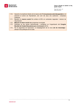                                                                               Tinència d’Alcaldia de Qualitat de Vida,
                                                                              Igualtat i Esports.
                                                                               
                                                                              Plaça Sant Jaume, s/n
                                                                              08002 Barcelona

                                                                               
    1.10.   Garantir el compliment efectiu de la reserva del 2% de persones amb discapacitat en el
            personal al servei de l’Ajuntament, així com els seus ens autònoms i empreses
            públiques.
    1.11.   Mantenir la reserva social fins arribar al 20% en contractes negociats i menors de
            l’Ajuntament.
    1.12.   Mesurar el retorn social dels programes municipals.
    1.13.   Participar en les xarxes internacionals i col·laborar en l’organització del Congrés
            Mundial de Ciutats Educadores per a la Inclusió (2014).
    1.14.   Fer el seguiment de l’aprovació i el desplegament de la nova Llei de mecenatge i
            alinear-hi les polítiques de la ciutat.




                                                                                                             63 
 
www.bcn.cat
 
 