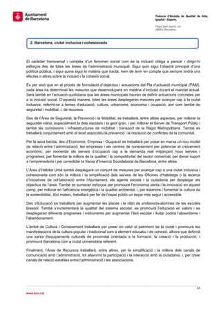                                                                                   Tinència d’Alcaldia de Qualitat de Vida,
                                                                                  Igualtat i Esports.
                                                                                   
                                                                                  Plaça Sant Jaume, s/n
                                                                                  08002 Barcelona

                                                                                   

    2. Barcelona, ciutat inclusiva i cohesionada




El caràcter transversal i complex d’un fenomen social com és la inclusió obliga a pensar i dirigir-hi
esforços des de totes les àrees de l’administració municipal. Sigui quin sigui l’objecte principal d’una
política pública, i sigui quina sigui la matèria que tracta, hem de tenir en compte que sempre tindrà uns
efectes o altres sobre la inclusió i la cohesió social.

És per això que en el procés de formulació d’objectius i actuacions del Pla d’actuació municipal (PAM),
cada àrea ha determinat les mesures que desenvoluparà en matèria d’inclusió durant el mandat actual.
Serà també en l’actuació quotidiana que les àrees municipals hauran de definir actuacions concretes per
a la inclusió social. D’aquesta manera, totes les àrees desplegaran mesures per avançar cap a la ciutat
inclusiva, referint-se a temes d’educació, cultura, urbanisme, economia i ocupació, així com també de
seguretat i mobilitat, i, de recursos.

Des de l’Àrea de Seguretat, la Prevenció i la Mobilitat, es treballarà, entre altres aspectes, per millorar la
seguretat viària, especialment la dels escolars i la gent gran, i per millorar el Servei de Transport Públic i
també les connexions i infraestructures de mobilitat i transport de la Regió Metropolitana. També es
treballarà conjuntament amb el teixit associatiu la prevenció i la resolució de conflictes de la comunitat.

Per la seva banda, des d’Economia, Empresa i Ocupació es treballarà per posar en marxa un nou model
de relació entre l’administració, les empreses i els centres de coneixement per potenciar el creixement
econòmic; per reorientar els serveis d’ocupació cap a la demanda real mitjançant nous serveis i
programes; per fomentar la millora de la qualitat i la competitivitat del sector comercial; per donar suport
a l’emprenedoria i per consolidar la Xarxa d’Inserció Sociolaboral de Barcelona, entre altres.

L’Àrea d’Hàbitat Urbà també desplegarà un conjunt de mesures per avançar cap a una ciutat inclusiva i
cohesionada com són la millora i la simplificació dels serveis de les Oficines d’habitatge o la recerca
d’iniciatives de col·laboració entre l’Ajuntament, els agents socials i la ciutadania per desplegar els
objectius de l’àrea. També se sumaran esforços per promoure l’economia verda i la innovació en aquest
camp, per millorar en l’eficiència energètica i la qualitat ambiental, i, per estendre i fomentar la cultura de
la sostenibilitat. Així mateix, treballarà per fer de l’espai públic un espai més segur i accessible.

Des d’Educació es treballarà per augmentar les places i la ràtio de professors-alumnes de les escoles
bressol. També s’incrementarà la qualitat del sistema escolar, es promourà l’educació en valors i es
desplegaran diferents programes i instruments per augmentar l’èxit escolar i lluitar contra l’absentisme i
l’abandonament.

L’àmbit de Cultura i Coneixement treballarà per posar en valor el patrimoni de la ciutat i promoure les
manifestacions de la cultura popular i tradicional com a element educatiu i de cohesió, alhora que definirà
una xarxa d’equipaments culturals de proximitat orientada a la formació, la creació i la producció, i
promourà Barcelona com a ciutat universitària referent.

Finalment, l’Àrea de Recursos treballarà, entre altres, per la simplificació i la millora dels canals de
comunicació amb l’administració, tot afavorint la participació i la interacció amb la ciutadania, i, per crear
canals de relació estables entre l’administració i les associacions.




                                                                                                                 64 
 
www.bcn.cat
 
 