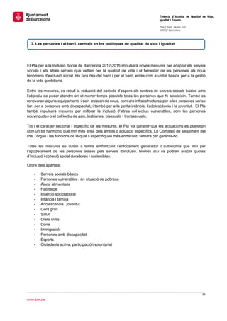                                                                                 Tinència d’Alcaldia de Qualitat de Vida,
                                                                                Igualtat i Esports.
                                                                                 
                                                                                Plaça Sant Jaume, s/n
                                                                                08002 Barcelona

                                                                                 

    3. Les persones i el barri, centrals en les polítiques de qualitat de vida i igualtat
                                                                                                                  


El Pla per a la Inclusió Social de Barcelona 2012-2015 impulsarà noves mesures per adaptar els serveis
socials i els altres serveis que vetllen per la qualitat de vida i el benestar de les persones als nous
fenòmens d’exclusió social. Ho farà des del barri i per al barri, entès com a unitat bàsica per a la gestió
de la vida quotidiana.

Entre les mesures, es recull la reducció del període d’espera als centres de serveis socials bàsics amb
l’objectiu de poder atendre en el menor temps possible totes les persones que hi acudeixin. També es
renovaran alguns equipaments i se’n crearan de nous, com ara infraestructures per a les persones sense
llar, per a persones amb discapacitat, i també per a la petita infància, l’adolescència i la joventut. El Pla
també impulsarà mesures per millorar la inclusió d’altres col·lectius vulnerables, com les persones
nouvingudes o el col·lectiu de gais, lesbianes, bisexuals i transsexuals.

Tot i el caràcter sectorial i específic de les mesures, el Pla vol garantir que les actuacions es plantegin
com un tot harmònic que miri més enllà dels àmbits d’actuació específics. La Comissió de seguiment del
Pla, l’òrgan i les funcions de la qual s’especifiquen més endavant, vetllarà per garantir-ho.

Totes les mesures es duran a terme emfatitzant l’enfocament generador d’autonomia que miri per
l’apoderament de les persones ateses pels serveis d’inclusió. Només així es podran assolir quotes
d’inclusió i cohesió social duradores i sostenibles.

Ordre dels apartats:

     -   Serveis socials bàsics
     -   Persones vulnerables i en situació de pobresa
     -   Ajuda alimentària
     -   Habitatge
     -   Inserció sociolaboral
     -   Infància i família
     -   Adolescència i joventut
     -   Gent gran
     -   Salut
     -   Drets civils
     -   Dona
     -   Immigració
     -   Persones amb discapacitat
     -   Esports
     -   Ciutadania activa, participació i voluntariat

                                   




                                                                                                               65 
 
www.bcn.cat
 
 