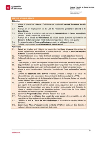                                                                                  Tinència d’Alcaldia de Qualitat de Vida,
                                                                                 Igualtat i Esports.
                                                                                  
                                                                                 Plaça Sant Jaume, s/n
                                                                                 08002 Barcelona

                                                                                  
SERVEIS SOCIALS BÀSICS
Objectius
C.1.   Millorar la qualitat de l’atenció i l’eficiència que presten els centres de serveis socials
       bàsics.
C.2.   Avançar en el desplegament de la Llei de l’autonomia personal i atenció a la
       dependència.
C.3.   Millorar i ampliar la cobertura dels serveis de teleassistència i d’ajuda domiciliària
       garantint l’accés a tothom que ho necessiti.
C.4.   Avançar en el procés de transferència de serveis socials d’atenció especialitzada al
       Consorci de Serveis Socials (CSS) de Barcelona per tal de millorar-ne la qualitat .
C.5.   Consolidar i ampliar el Programa Radars promovent la col·laboració cívica.
C.6.   Treballar conjuntament amb el tercer sector d’acció social.
Actuacions
3.1.   Reduir en 10 dies, amb l’objectiu de suprimir-les, les llistes d’espera dels centres de
       serveis socials bàsics, sense afectar la qualitat del servei, i millorar el temps de resposta
       d’atenció ciutadana als mateixos centres.
3.2.   Finalitzar l’adaptació al nou model de tots els centres de serveis socials de Barcelona
3.3.   Agilitzar els tràmits per a les ajudes socials, estudiant la possibilitat de crear un expedient
       únic.
3.4.   Donar resposta, a través del conjunt de serveis socials municipals, a totes les necessitats.
3.5.   Seguir treballant per assolir, quan sigui possible des d’un punt de vista normatiu, la ràtio
       d’educadors socials, incorporant professionals als centres de serveis socials bàsics.
3.6.   Millorar el temps de resposta en l’elaboració i resolució dels Plans individuals d’atenció
       (PIA).
3.7.   Garantir la cobertura dels Serveis d‘atenció personal i neteja i el servei de
       teleassistència a totes les persones dependents amb dret reconegut per la LAPAD.
3.8.   Demanar la transferència, de la Generalitat al Consorci de Serveis Socials, de tots els
       serveis socials d’atenció especialitzada.
3.9.   Garantir el Servei d’Atenció Domiciliària a totes les famílies en situació de risc social
       que, a partir de la valoració dels serveis socials bàsics, requereixen d’un servei d’atenció
       domiciliària per desenvolupar una tasca de caràcter socioeducatiu amb l’objectiu de
       millorar la capacitat d’atenció a les necessitats bàsiques i de cura dels fills i/o per millorar
       les habilitats per desenvolupar les funcions parentals.
3.10. Estendre el Programa Radars a diferents districtes de la ciutat.
3.11. Activar i potenciar la utilització dels serveis del tercer sector i altres ens públics per a la
       inserció social dels sectors més vulnerables de la població.
3.12. Defensar el dret a l’opció de vida independent a la cartera de serveis socials de
       Barcelona.
3.13. Desenvolupar Plans d’actuació social territorial (PAST) en cadascun dels districtes i
       cadascun dels centres de serveis socials de la ciutat.
 

 

 

 

 
                                                                                                                66 
 
www.bcn.cat
 
 
