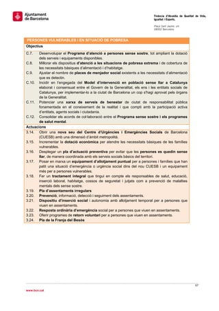                                                                             Tinència d’Alcaldia de Qualitat de Vida,
                                                                            Igualtat i Esports.
                                                                             
                                                                            Plaça Sant Jaume, s/n
                                                                            08002 Barcelona

                                                                             
    PERSONES VULNERABLES I EN SITUACIÓ DE POBRESA
Objectius
C.7.   Desenvolupar el Programa d’atenció a persones sense sostre, tot ampliant la dotació
       dels serveis i equipaments disponibles.
C.8.   Millorar els dispositius d’atenció a les situacions de pobresa extrema i de cobertura de
       les necessitats bàsiques d’alimentació i d’habitatge.
C.9.   Ajustar el nombre de places de menjador social existents a les necessitats d’alimentació
       que es detectin.
C.10. Incidir en l’engegada del Model d’intervenció en població sense llar a Catalunya
       elaborat i consensuat entre el Govern de la Generalitat, els ens i les entitats socials de
       Catalunya, per implementar-lo a la ciutat de Barcelona un cop s'hagi aprovat pels òrgans
       de la Generalitat.
C.11. Potenciar una xarxa de serveis de benestar de ciutat de responsabilitat pública
       fonamentada en el coneixement de la realitat i que compti amb la participació activa
       d’entitats, agents socials i ciutadania.
C.12. Consolidar els acords de col·laboració entre el Programa sense sostre i els programes
       de salut mental.
Actuacions
3.14. Obrir una nova seu del Centre d’Urgències i Emergències Socials de Barcelona
       (CUESB) amb una dimensió d’àmbit metropolità.
3.15. Incrementar la dotació econòmica per atendre les necessitats bàsiques de les famílies
       vulnerables.
3.16. Desplegar un pla d’actuació preventiva per evitar que les persones es quedin sense
       llar, de manera coordinada amb els serveis socials bàsics del territori.
3.17. Posar en marxa un equipament d’allotjament puntual per a persones i famílies que han
       patit una situació d’emergència o urgència social dins del nou CUESB i un equipament
       més per a persones vulnerables.
3.18. Fer un tractament integral que tingui en compte els responsables de salut, educació,
       inserció laboral, habitatge, cossos de seguretat i jutjats com a prevenció de malalties
       mentals dels sense sostre.
3.19. Pla d’assentaments irregulars
3.20. Prevenció, informació, detecció i seguiment dels assentaments.
3.21. Dispositiu d’inserció social i autonomia amb allotjament temporal per a persones que
       viuen en assentaments.
3.22. Resposta ordinària d’emergència social per a persones que viuen en assentaments.
3.23. Oferir programes de retorn voluntari per a persones que viuen en assentaments.
3.24. Pla de la Franja del Besòs
                                




                                                                                                           67 
 
www.bcn.cat
 
 