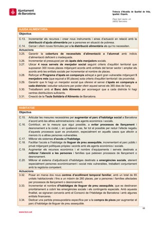                                                                                 Tinència d’Alcaldia de Qualitat de Vida,
                                                                                Igualtat i Esports.
                                                                                 
                                                                                Plaça Sant Jaume, s/n
                                                                                08002 Barcelona

                                                                                 
AJUDA ALIMENTÀRIA
Objectius
C.13.  Incrementar els recursos i crear nous instruments i eines d’actuació en relació amb la
       distribució d’ajuda alimentària per a persones en situació de pobresa.
C.14. Cercar i oferir noves fórmules per a la distribució alimentària als qui ho necessiten.
Actuacions
3.25. Garantir la cobertura de necessitats d’alimentació a l’alumnat amb indicis
       d’alimentació deficient o inadequada.
3.26. Incrementar el pressupost per als àpats dels menjadors socials.
3.27. Ubicar 4 nous serveis de menjador social seguint criteris d’equilibri territorial que
       suposaran 300 noves places mitjançant acords amb entitats del tercer sector i ampliar els
       acords amb les entitats socials per incrementar el nombre de places.
3.28. Reforçar el Programa d’àpats en companyia adreçat a gent gran vulnerable mitjançant 5
       menjadors més (que equival a 95 places) sota criteris d'equilibri territorial i de proximitat.
3.29. Garantir que hi hagi un menjador social que ofereixi el servei d’àpats en companyia a
       cada districte i estudiar solucions per poder oferir aquest servei els 365 dies de l’any.
3.30. Treballarem amb el Banc dels Aliments per aconseguir que a cada districte hi hagi
       centres distribuïdors suficients.
3.31. Creació de la Taula Solidària d’Aliments de Barcelona.
 

HABITATGE
Objectius
C.15.  Articular les mesures necessàries per augmentar el parc d’habitatge social a Barcelona
       d’acord amb les altres administracions i els agents econòmics i socials.
C.16. Contribuir, en la mesura que sigui possible, a evitar processos de llançament i
       desnonament a la ciutat, i, en qualsevol cas, fer tot el possible per reduir l’efecte negatiu
       d’aquests processos quan es produeixin, especialment en aquells casos que afectin a
       menors i/o a altres persones vulnerables.
C.17. Millorar els sistemes d’accés a l’habitatge.
C.18. Facilitar l’accés a l’habitatge de lloguer de preu assequible, incrementant el parc públic i
       privat mitjançant polítiques pròpies i acords amb els agents econòmics i socials.
C.19. Augmentar els recursos econòmics i el nombre d’equipaments i serveis destinats a
       millorar l’atenció a les persones i famílies que pateixen processos de llançament o
       desnonament.
C.20. Millorar el sistema d’adjudicació d’habitatges destinats a emergències socials, atenent
       especialment persones econòmicament i social més vulnerables, treballant conjuntament
       amb la regidoria competent. 
Actuacions
3.32. Posar en marxa dos nous centres d’acolliment temporal familiar, amb un total de 65
       unitats habitacionals i fins a un màxim de 260 places, per a persones i famílies afectades
       per processos de llançament o desnonament.
3.33. Incrementar el nombre d’habitatges de lloguer de preu assequible, que es destinaran
       prioritàriament a cobrir les emergències socials i els contingents especials. Amb aquesta
       finalitat, se signaran convenis amb el Consorci de l’Habitatge de Barcelona i amb algunes
       entitats financeres.
3.34. Dedicar una partida pressupostària específica per a la compra de pisos per augmentar el
       parc d’habitatge de lloguer de preu assequible.
                                                                                                               68 
 
www.bcn.cat
 
 