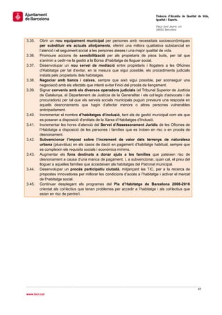                                                                                Tinència d’Alcaldia de Qualitat de Vida,
                                                                               Igualtat i Esports.
                                                                                
                                                                               Plaça Sant Jaume, s/n
                                                                               08002 Barcelona

                                                                                
3.35.   Obrir un nou equipament municipal per persones amb necessitats socioeconòmiques
        per substituir els actuals allotjaments, oferint una millora qualitativa substancial en
        l’atenció i el seguiment social a les persones ateses i una major qualitat de vida.
3.36.   Promoure accions de sensibilització per als propietaris de pisos buits, per tal que
        s’animin a cedir-ne la gestió a la Borsa d’habitatge de lloguer social.
3.37.   Desenvolupar un nou servei de mediació entre propietaris i llogaters a les Oficines
        d’Habitatge per tal d’evitar, en la mesura que sigui possible, els procediments judicials
        instats pels propietaris dels habitatges.
3.38.   Negociar amb bancs i caixes, sempre que això sigui possible, per aconseguir una
        negociació amb els afectats que intenti evitar l’inici del procés de llançament.
3.39.   Signar convenis amb els diversos operadors judicials (el Tribunal Superior de Justícia
        de Catalunya, el Departament de Justícia de la Generalitat i els col·legis d’advocats i de
        procuradors) per tal que els serveis socials municipals puguin preveure una resposta en
        aquells desnonaments que hagin d’afectar menors o altres persones vulnerables
        anticipadament.
3.40.   Incrementar el nombre d’habitatges d’inclusió, tant els de gestió municipal com els que
        es posaran a disposició d’entitats de la Xarxa d’Habitatges d’Inclusió.
3.41.   Incrementar les hores d’atenció del Servei d’Assessorament Jurídic de les Oficines de
        l’Habitatge a disposició de les persones i famílies que es troben en risc o en procés de
        desnonament.
3.42.   Subvencionar l’impost sobre l’increment de valor dels terrenys de naturalesa
        urbana (plusvàlua) en els casos de dació en pagament d’habitatge habitual, sempre que
        es compleixin els requisits socials i econòmics mínims.
3.43.   Augmentar els fons destinats a donar ajuts a les famílies que pateixen risc de
        desnonament a causa d’una manca de pagament, i, a subvencionar, quan cal, el preu del
        lloguer a aquelles famílies que accedeixen als habitatges del Patronat municipal.
3.44.   Desenvolupar un procés participatiu ciutadà, mitjançant les TIC, per a la recerca de
        propostes innovadores per millorar les condicions d’accés a l’habitatge i activar el mercat
        de l’habitatge social.
3.45.   Continuar desplegant els programes del Pla d’Habitatge de Barcelona 2008-2016
        orientat als col·lectius que tenen problemes per accedir a l’habitatge i als col·lectius que
        estan en risc de perdre’l.
 

                                 




                                                                                                              69 
 
www.bcn.cat
 
 