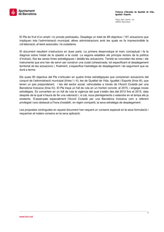                                                                                     Tinència d’Alcaldia de Qualitat de Vida,
                                                                                    Igualtat i Esports.
                                                                                     
                                                                                    Plaça Sant Jaume, s/n
                                                                                    08002 Barcelona

                                                                                     




El Pla és fruit d’un ampli i ric procés participatiu. Desplega un total de 88 objectius i 191 actuacions que
impliquen tota l’administració municipal, altres administracions amb les quals es fa imprescindible la
col·laboració, el teixit associatiu i la ciutadania.

El document resultant s’estructura en dues parts. La primera desenvolupa el marc conceptual i fa la
diagnosi sobre l’estat de la qüestió a la ciutat. La segona estableix els principis rectors de la política
d’inclusió, fixa les seves línies estratègiques i detalla les actuacions. També es concreten les eines i els
instruments que ens han de servir per construir una ciutat cohesionada, tot especificant el desplegament
territorial de les actuacions i, finalment, s’especifica l’estratègia de desplegament i de seguiment que es
durà a terme.

Els quasi 90 objectius del Pla s’articulen en quatre línies estratègiques que comprenen actuacions del
conjunt de l’administració municipal (línies I i II), les de Qualitat de Vida, Igualtat i Esports (línia III), que
tenen un pes preponderant, i les del sector social, vehiculades a través de l’Acord Ciutadà per una
Barcelona Inclusiva (línia IV). El Pla traça un full de ruta en un horitzó concret, el 2015, i engega noves
estratègies. Es converteix en un full de ruta la vigència del qual s’estén des del 2012 fins el 2015, data
després de la qual s’haurà de fer una valoració i, si cal, nous plantejaments o estendre en el temps els ja
existents. S’assenyala especialment l’Acord Ciutadà per una Barcelona Inclusiva com a referent
privilegiat i soci destacat a l’hora d’establir, en règim compartit, la seva estratègia de desplegament.

Les propostes contingudes en aquest document han requerit un consens especial en la seva formulació i
requeriran el mateix consens en la seva aplicació.




                                                                                                                    7 
 
www.bcn.cat
 
 