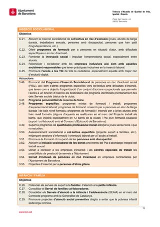                                                                                  Tinència d’Alcaldia de Qualitat de Vida,
                                                                                 Igualtat i Esports.
                                                                                  
                                                                                 Plaça Sant Jaume, s/n
                                                                                 08002 Barcelona

                                                                                  
INSERCIÓ SOCIOLABORAL
Objectius
C.21.  Afavorir la inserció sociolaboral de col·lectius en risc d’exclusió (joves, aturats de llarga
       durada, treballadors sexuals, persones amb discapacitat, persones que han patit
       drogodependència, etc.).
C.22. Oferir programes de formació per a persones en situació d’atur, amb dificultats
       específiques o en risc d’exclusió.
C.23. Fomentar la innovació social i impulsar l’emprenedoria social, especialment entre
       aturats.
C.24. Reconèixer i col·laborar amb les empreses inclusives així com amb aquelles
       socialment responsables que tenen pràctiques inclusives en la inserció laboral.
C.25. Promoure l’accés a les TIC de tota la ciutadania, especialment aquella amb major risc
       d’exclusió digital.
Actuacions
3.46. Promoció del Programa d’Inserció Sociolaboral de persones en risc d’exclusió social
       (PISL), així com d’altres programes específics vers col·lectius amb dificultats d’inserció,
       que tenen com a objectiu l’organització d’un conjunt d’accions ocupacionals que permetin
       l’accés a un itinerari d’inserció als destinataris del programa identificats prioritàriament des
       dels Serveis socials bàsics de la ciutat.
3.47. Programa personalitzat de recerca de feina.
3.48. Programes específics: programes mixtos de formació i treball; programes
       d’experienciació laboral; programes de formació i inserció per a persones en atur de llarga
       durada i de baix nivell formatiu; programes de formació i inserció per a joves aturats amb
       baix nivell formatiu (alguns d’aquests es realitzaran en el marc del Projecte treball als
       barris, que incidirà especialment en 12 barris de la ciutat) i Pla jove formació-ocupació
       (suport i col·laboració amb el Consorci d’Educació de Barcelona).
3.49. Suport a programes de qualificació professional inicial adreçat a joves sense feina i que
       no estudien.
3.50. Assessorament sociolaboral a col·lectius específics (projecte suport a famílies, etc.),
       mitjançant sessions d’informació i orientació laboral per a l’accés al treball.
3.51. Promoure la formació i l’ocupació de les persones amb discapacitat.
3.52. Afavorir la inclusió sociolaboral de les dones provinents del Pla d’abordatge integral del
       treball sexual.
3.53. Donar a conèixer a les empreses d’inserció i als centres especials de treball les
       possibilitats de prestació de serveis a l’Ajuntament.
3.54. Circuit d’inclusió de persones en risc d’exclusió en empreses contractades per
       l’Ajuntament de Barcelona.
3.55. Projectes d’inserció per a persones d’ètnia gitana.
 

INFÀNCIA I FAMÍLIA
Objectius
C.26.   Potenciar els serveis de suport a la família i d’atenció a la petita infància.
C.27.   Consolidar el Servei de famílies col·laboradores.
C.28.   Consolidar els Serveis d’atenció a la infància i l’adolescència (SEAIA) en el marc del
        Contracte-programa amb la Generalitat de Catalunya.
C.29.   Promoure projectes d’atenció social preventiva dirigits a evitar que la pobresa infantil
        esdevingui crònica.
                                                                                                                70 
 
www.bcn.cat
 
 