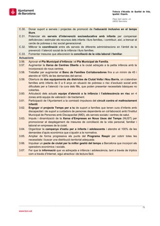                                                                                      Tinència d’Alcaldia de Qualitat de Vida,
                                                                                     Igualtat i Esports.
                                                                                      
                                                                                     Plaça Sant Jaume, s/n
                                                                                     08002 Barcelona

                                                                                      
C.30.  Donar suport a serveis i projectes de promoció de l’educació inclusiva en el temps
       lliure.
C.31. Potenciar els serveis d’intervenció socioeducativa amb infants per compensar
       deficiències i estimular els recursos dels infants i llurs famílies, i contribuir, així, a trencar el
       cercle de pobresa o risc social generacional.
C.32. Millorar la coordinació entre els serveis de diferents administracions en l’àmbit de la
       prevenció i l’atenció social de la infància i llurs famílies.
C.33. Fomentar mesures que afavoreixin la conciliació de la vida laboral i familiar.
Actuacions
3.56. Aprovar el Pla Municipal d’Infància i el Pla Municipal de Família.
3.57. Augmentar la Xarxa de Centres Oberts a la ciutat adreçats a la petita infància amb la
       incorporació de nous centres.
3.58. Treballar per augmentar el Banc de Famílies Col·laboradores fins a un mínim de 45 i
       atendre el 100% de les demandes del servei.
3.59. Obertura de dos equipaments als districtes de Ciutat Vella i Nou Barris, on s’atendran
       famílies amb infants de 0 a 6 anys en situació de pobresa o risc d’exclusió social amb
       dificultats per a l’atenció i la cura dels fills, que poden presentar necessitats bàsiques no
       cobertes.
3.60. Articulació dels actuals equips d’atenció a la infància i l’adolescència en risc en 4
       zones amb equips de valoració i de tractament.
3.61. Participació de l’Ajuntament a la comissió impulsora del circuit contra el maltractament
       infantil.
3.62. Engegar el projecte Temps per a tu de suport a famílies que tenen cura d’infants amb
       discapacitat i de suport a cuidadors de persones dependents en col·laboració amb l’Institut
       Municipal de Persones amb Discapacitat (IMD), els serveis socials i centres de salut.
3.63. Impuls i dinamització de la Xarxa d’Empreses en Nous Usos del Temps (NUST) per
       promocionar el desplegament de mesures de conciliació de la vida personal, familiar i
       laboral en empreses de la ciutat.
3.64. Organitzar la campanya d’estiu per a infants i adolescents i atendre el 100% de les
       demandes d’ajuts econòmics que s’ajustin a la normativa.
3.65. Ampliar de forma progressiva els punts del Programa Respir per cobrir totes les
       necessitats i buscar una distribució territorial adequada.
3.66. Impulsar un pacte de ciutat per la millor gestió del temps a Barcelona que incorpori els
       operadors econòmics i socials.
3.67. Fer que la informació que va adreçada a infància i adolescència, tant a través de tríptics
       com a través d’Internet, sigui atractiva i de lectura fàcil.
                                    




                                                                                                                    71 
 
www.bcn.cat
 
 