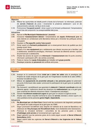                                                                                 Tinència d’Alcaldia de Qualitat de Vida,
                                                                                Igualtat i Esports.
                                                                                 
                                                                                Plaça Sant Jaume, s/n
                                                                                08002 Barcelona

                                                                                 
ADOLESCÈNCIA I JOVENTUT
Objectius
C.34. Millorar les oportunitats de treball juvenil a través de la formació i la informació, potenciar
       els serveis d’atenció als joves i incrementar la presència adolescent i jove en els
       esdeveniments culturals i de lleure de la ciutat.
C.35. Promocionar l'ocupació juvenil i donar suport a la formació professional i l'emprenedoria
       juvenil des del compromís i la coresponsabilitat dels joves.
Actuacions
3.68. Aprovar el Pla Municipal d’Adolescència i Joventut.
3.69. Incorporar l’assessorament laboral i l’emprenedoria als espais d'informació jove de
       cada districte en col·laboració amb Barcelona Activa per a fomentar les polítiques actives
       d’ocupació.
3.70. Impulsar un Pla específic contra l’atur juvenil.
3.71. Donar suport a la formació professional com a ensenyament tècnic de qualitat que doni
       prestigi social i feina.
3.72. Disseny d’un nou equipament per a adolescents que ofereixi recursos per a famílies i per
       a adolescents, assistència psicològica, informació i derivació de diferents serveis i opcions
       de promoció per a adolescents.
3.73. Ampliar les accions de suport a la informació i l’assessorament dels 53 punts Joventut,
       informació i participació (JIP) i als centres concertats.
3.74. Posta en marxa d’un equip d’educadors per treballar amb grups juvenils.
3.75. Desplegar projectes de prevenció del conflicte amb joves.
 

GENT GRAN
Objectius
C.36.  Avançar en la construcció d'una ciutat per a totes les edats sota el paradigma del
       Projecte de ciutats amigues de la gent gran de l’Organització mundial de la salut (OMS) i
       fomentar l’envelliment actiu.
C.37. Millorar els equipaments de proximitat adreçats a les persones grans tot potenciant
       els punts d’informació dels casals i promovent la participació de la gent gran en qualitat de
       promotors.
C.38. Pla d’actuació i sensibilització que garanteixi la detecció i l’atenció coordinada entre els
       diferents agents i institucions davant les situacions de maltractament cap a la gent gran
       (que contempli les diferents situacions d’abús i d’assetjament psicològic).
C.39. Garantir l’acolliment residencial urgent de gent gran en situació d’urgència social.
C.40. Ampliar sota criteris d’equilibri territorial la xarxa de serveis orientats a donar suport a la
       vida quotidiana de les persones grans fràgils i dependents.
Actuacions
3.76. Pla Municipal per a la Gent Gran d’acord amb les conclusions del diagnòstic participatiu
       del Projecte de ciutats amigues de la gent gran de l’OMS.
3.77. Seguir promovent l’envelliment actiu després de l’adhesió de la ciutat de Barcelona a la
       celebració de l’Any Europeu de l’Envelliment Actiu i de la Solidaritat entre Generacions.
3.78. Promoure la vinculació territorial i comunitària de les persones grans a través
       d’habitatges amb serveis en funcionament per a gent gran.
3.79. Seguir garantint que les persones grans de la ciutat puguin accedir al Servei d'Atenció
       Domiciliària (SAD).
3.80. Seguir cobrint totes les urgències del Servei d'Atenció a les Urgències de la Vellesa
       (SAUV).
                                                                                                               72 
 
www.bcn.cat
 
 