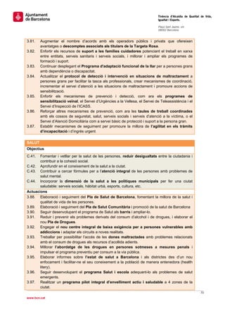                                                                                Tinència d’Alcaldia de Qualitat de Vida,
                                                                               Igualtat i Esports.
                                                                                
                                                                               Plaça Sant Jaume, s/n
                                                                               08002 Barcelona

                                                                                
3.81.   Augmentar el nombre d’acords amb els operadors públics i privats que ofereixen
        avantatges o descomptes associats als titulars de la Targeta Rosa.
3.82.   Enfortir els recursos de suport a les famílies cuidadores potenciant el treball en xarxa
        entre entitats, serveis sanitaris i serveis socials, i millorar i ampliar els programes de
        formació i suport.
3.83.   Continuar desplegant el Programa d'adaptació funcional de la llar per a persones grans
        amb dependència o discapacitat.
3.84.   Actualitzar el protocol de detecció i intervenció en situacions de maltractament a
        persones grans per facilitar la tasca als professionals, crear mecanismes de coordinació,
        incrementar el servei d’atenció a les situacions de maltractament i promoure accions de
        sensibilització.
3.85.   Enfortir els mecanismes de prevenció i detecció, com ara els programes de
        sensibilització veïnal, el Servei d’Urgències a la Vellesa, el Servei de Teleassistència i el
        Servei d’Inspecció de l’ICASS.
3.86.   Reforçar altres mecanismes de prevenció, com ara les taules de treball coordinades
        amb els cossos de seguretat, salut, serveis socials i serveis d’atenció a la víctima, o el
        Servei d’Atenció Domiciliària com a servei bàsic de protecció i suport a la persona gran.
3.87.   Establir mecanismes de seguiment per promoure la millora de l’agilitat en els tràmits
        d’incapacitació i d’ingrés urgent.
 
SALUT
Objectius
C.41.  Fomentar i vetllar per la salut de les persones, reduir desigualtats entre la ciutadania i
       contribuir a la cohesió social.
C.42. Aprofundir en el coneixement de la salut a la ciutat.
C.43. Contribuir a cercar fórmules per a l’atenció integral de les persones amb problemes de
       salut mental.
C.44. Incorporar la dimensió de la salut a les polítiques municipals per fer una ciutat
       saludable: serveis socials, hàbitat urbà, esports, cultura, etc.
Actuacions
3.88. Elaboració i seguiment del Pla de Salut de Barcelona, fomentant la millora de la salut i
       qualitat de vida de les persones.
3.89. Elaboració i seguiment del Pla de Salut Comunitària i promoció de la salut de Barcelona
3.90. Seguir desenvolupant el programa de Salut als barris i ampliar-lo.
3.91. Reduir i prevenir els problemes derivats del consum d’alcohol i de drogues, i elaborar el
       nou Pla de Drogues.
3.92. Engegar el nou centre integral de baixa exigència per a persones vulnerables amb
       addiccions i adaptar els circuits a noves realitats.
3.93. Treballar per possibilitar l’accés de les dones maltractades amb problemes relacionats
       amb el consum de drogues als recursos d’acollida adients.
3.94. Millorar l’abordatge de les drogues en persones sotmeses a mesures penals i
       impulsar el programa preventiu per consum a la via pública.
3.95. Elaborar informes sobre l’estat de salut a Barcelona i als districtes des d’un nou
       enfocament i facilitar-ne el seu coneixement a la població de manera entenedora (health
       litery).
3.96. Seguir desenvolupant el programa Salut i escola adequant-lo als problemes de salut
       emergents.
3.97. Realitzar un programa pilot integral d’envelliment actiu i saludable a 4 zones de la
       ciutat.
                                                                                                              73 
 
www.bcn.cat
 
 