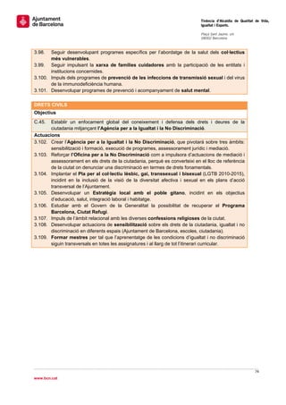                                                                              Tinència d’Alcaldia de Qualitat de Vida,
                                                                             Igualtat i Esports.
                                                                              
                                                                             Plaça Sant Jaume, s/n
                                                                             08002 Barcelona

                                                                              
3.98.  Seguir desenvolupant programes específics per l’abordatge de la salut dels col·lectius
       més vulnerables.
3.99. Seguir impulsant la xarxa de famílies cuidadores amb la participació de les entitats i
       institucions concernides.
3.100. Impuls dels programes de prevenció de les infeccions de transmissió sexual i del virus
       de la immunodeficiència humana.
3.101. Desenvolupar programes de prevenció i acompanyament de salut mental.
 
DRETS CIVILS
Objectius
C.45.  Establir un enfocament global del coneixement i defensa dels drets i deures de la
       ciutadania mitjançant l’Agència per a la Igualtat i la No Discriminació.
Actuacions
3.102. Crear l’Agència per a la Igualtat i la No Discriminació, que pivotarà sobre tres àmbits:
       sensibilització i formació, execució de programes, assessorament jurídic i mediació.
3.103. Reforçar l’Oficina per a la No Discriminació com a impulsora d’actuacions de mediació i
       assessorament en els drets de la ciutadania, perquè es converteixi en el lloc de referència
       de la ciutat on denunciar una discriminació en termes de drets fonamentals.
3.104. Implantar el Pla per al col·lectiu lèsbic, gai, transsexual i bisexual (LGTB 2010-2015),
       incidint en la inclusió de la visió de la diversitat afectiva i sexual en els plans d’acció
       transversal de l’Ajuntament.
3.105. Desenvolupar un Estratègia local amb el poble gitano, incidint en els objectius
       d’educació, salut, integració laboral i habitatge.
3.106. Estudiar amb el Govern de la Generalitat la possibilitat de recuperar el Programa
       Barcelona, Ciutat Refugi.
3.107. Impuls de l’àmbit relacional amb les diverses confessions religioses de la ciutat.
3.108. Desenvolupar actuacions de sensibilització sobre els drets de la ciutadania, igualtat i no
       discriminació en diferents espais (Ajuntament de Barcelona, escoles, ciutadania).
3.109. Formar mestres per tal que l’aprenentatge de les condicions d’igualtat i no discriminació
       siguin transversals en totes les assignatures i al llarg de tot l’itinerari curricular.
 
                                 




                                                                                                            74 
 
www.bcn.cat
 
 