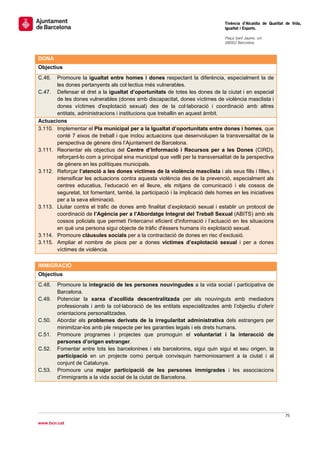                                                                                 Tinència d’Alcaldia de Qualitat de Vida,
                                                                                Igualtat i Esports.
                                                                                 
                                                                                Plaça Sant Jaume, s/n
                                                                                08002 Barcelona

                                                                                 
DONA
Objectius
C.46.  Promoure la igualtat entre homes i dones respectant la diferència, especialment la de
       les dones pertanyents als col·lectius més vulnerables.
C.47. Defensar el dret a la igualtat d’oportunitats de totes les dones de la ciutat i en especial
       de les dones vulnerables (dones amb discapacitat, dones víctimes de violència masclista i
       dones víctimes d'explotació sexual) des de la col·laboració i coordinació amb altres
       entitats, administracions i institucions que treballin en aquest àmbit.
Actuacions
3.110. Implementar el Pla municipal per a la Igualtat d’oportunitats entre dones i homes, que
       conté 7 eixos de treball i que inclou actuacions que desenvolupen la transversalitat de la
       perspectiva de gènere dins l’Ajuntament de Barcelona.
3.111. Reorientar els objectius del Centre d’Informació i Recursos per a les Dones (CIRD),
       reforçant-lo com a principal eina municipal que vetlli per la transversalitat de la perspectiva
       de gènere en les polítiques municipals.
3.112. Reforçar l’atenció a les dones víctimes de la violència masclista i als seus fills i filles, i
       intensificar les actuacions contra aquesta violència des de la prevenció, especialment als
       centres educatius, l’educació en el lleure, els mitjans de comunicació i els cossos de
       seguretat, tot fomentant, també, la participació i la implicació dels homes en les iniciatives
       per a la seva eliminació.
3.113. Lluitar contra el tràfic de dones amb finalitat d’explotació sexual i establir un protocol de
       coordinació de l’Agència per a l’Abordatge Integral del Treball Sexual (ABITS) amb els
       cossos policials que permeti l'intercanvi eficient d'informació i l’actuació en les situacions
       en què una persona sigui objecte de tràfic d'éssers humans i/o explotació sexual.
3.114. Promoure clàusules socials per a la contractació de dones en risc d’exclusió.
3.115. Ampliar el nombre de pisos per a dones víctimes d’explotació sexual i per a dones
       víctimes de violència.
 
IMMIGRACIÓ
Objectius
C.48.   Promoure la integració de les persones nouvingudes a la vida social i participativa de
        Barcelona.
C.49.   Potenciar la xarxa d’acollida descentralitzada per als nouvinguts amb mediadors
        professionals i amb la col·laboració de les entitats especialitzades amb l’objectiu d’oferir
        orientacions personalitzades.
C.50.   Abordar els problemes derivats de la irregularitat administrativa dels estrangers per
        minimitzar-los amb ple respecte per les garanties legals i els drets humans.
C.51.   Promoure programes i projectes que promoguin el voluntariat i la interacció de
        persones d’origen estranger.
C.52.   Fomentar entre tots les barcelonines i els barcelonins, sigui quin sigui el seu origen, la
        participació en un projecte comú perquè convisquin harmoniosament a la ciutat i al
        conjunt de Catalunya.
C.53.   Promoure una major participació de les persones immigrades i les associacions
        d’immigrants a la vida social de la ciutat de Barcelona.
                                  



                                                                                                               75 
 
www.bcn.cat
 
 