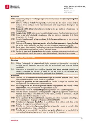                                                                                 Tinència d’Alcaldia de Qualitat de Vida,
                                                                                Igualtat i Esports.
                                                                                 
                                                                                Plaça Sant Jaume, s/n
                                                                                08002 Barcelona

                                                                                 
Actuacions
3.116. Adaptar les polítiques d’acollida per a persones nouvingudes al nou paradigma migratori
       de la ciutat.
3.117. Elaborar el Pla de Treball d’Immigració per al mandat des del màxim consens amb la
       resta de forces polítiques i una major coordinació amb les polítiques d’immigració de
       Catalunya.
3.118. Execució del Pla d’Interculturalitat fomentant projectes que facilitin la cohesió social i la
       interculturalitat.
3.119. Adaptació del SAIER a les noves necessitats dels processos d’acollida i acompanyament
3.120. Crear un servei d’orientació educativa de futur per als joves reagrupats de la franja
       d’edat entre 15 i 18 anys.
3.121. Garantir l’accés gratuït a l’aprenentatge de la llengua catalana per a les persones
       nouvingudes.
3.122. Potenciar el Programa d’acompanyament a les famílies reagrupants Noves famílies
       per arribar a totes les famílies que duen a terme un procés de reagrupament familiar.
3.123. Donar suport als processos d’acollida i acompanyament dels immigrants LGTiB i facilitar
       les sol·licituds de refugi i asil per motius d’orientació sexual.
3.124. Facilitar la inscripció al cens electoral d’aquelles persones estrangeres que tinguin dret
       a la inscripció per exercir el dret de vot a les eleccions locals d’acord amb la normativa.
 
PERSONES AMB DISCAPACITAT
Objectius
C.54.  Millorar l’autonomia i la independència de les persones amb discapacitat i promoure la
       correcta atenció d’aquestes persones entre els professionals dels diversos sectors
       municipals.
C.55. Avançar en la construcció d’un model de ciutat de futur sense barreres, dissenyat de
       manera transversal per garantir el gaudi de tots els drets de les persones amb
       discapacitat, mitjançant la implicació i la participació de la ciutadania.
Actuacions
3.125. Treballar per la consolidació del Servei Municipal d’Assistent Personal com a servei
       dins la cartera de serveis socials bàsics de l’Ajuntament.
3.126. Integrar els projectes de vida independent de l'Institut Municipal de persones amb
       Discapacitat al Servei Municipal d'Assistent Personal.
3.127. Fer el seguiment del desenvolupament del Pla d’equipaments de serveis socials
       especialitzats per a persones amb discapacitat de la ciutat.
3.128. Prestació del Servei de Transport Especial conjuntament amb l’Àrea Metropolitana.
3.129. Treballar amb les associacions i entitats projectes singulars que permetin desenvolupar
       habilitats terapèutiques i rehabilitadores: horts urbans, animals de companyia, activitat
       aquàtica, espai de mar i projectes de lleure.
3.130. Fer el seguiment de l’accessibilitat a la via pública, als edificis municipals, a les platges,
       i al transport públic i desplegar el Pla d’accessibilitat 2012-2015.
3.131. Col·laborar en el projecte ObertaMent de sensibilització de la població en la lluita contra
       l’estigma de les persones amb trastorn mental.
3.132. Treballar per incrementar el pressupost del servei especial i revisar la normativa d’ús
       per a una distribució de viatges més efectiva.
3.133. Treballar per a una celeritat i uns criteris de gestió eficients en la tramitació i la
       renovació de la targeta d’aparcament i per a un control de l’ús fraudulent.



                                                                                                               76 
 
www.bcn.cat
 
 