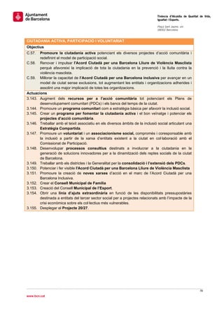                                                                                 Tinència d’Alcaldia de Qualitat de Vida,
                                                                                Igualtat i Esports.
                                                                                 
                                                                                Plaça Sant Jaume, s/n
                                                                                08002 Barcelona

                                                                                 
CIUTADANIA ACTIVA, PARTICIPACIÓ I VOLUNTARIAT
Objectius
C.57.  Promoure la ciutadania activa potenciant els diversos projectes d’acció comunitària i
       redefinint el model de participació social.
C.58. Renovar i impulsar l'Acord Ciutadà per una Barcelona Lliure de Violència Masclista
       perquè afavoreixi la implicació de tota la ciutadania en la prevenció i la lluita contra la
       violència masclista.
C.59. Millorar la capacitat de l’Acord Ciutadà per una Barcelona inclusiva per avançar en un
       model de ciutat sense exclusions, tot augmentant les entitats i organitzacions adherides i
       assolint una major implicació de totes les organitzacions.
Actuacions
3.143. Augment dels recursos per a l’acció comunitària tot potenciant els Plans de
       desenvolupament comunitari (PDCs) i els bancs del temps de la ciutat.
3.144. Promoure un programa comunitari com a estratègia bàsica per afavorir la inclusió social.
3.145. Crear un programa per fomentar la ciutadania activa i el bon veïnatge i potenciar els
       projectes d’acció comunitària.
3.146. Treballar amb el teixit associatiu en els diversos àmbits de la inclusió social articulant una
       Estratègia Compartida.
3.147. Promoure un voluntariat i un associacionisme social, compromès i coresponsable amb
       la inclusió a partir de la xarxa d’entitats existent a la ciutat en col·laboració amb el
       Comissionat de Participació.
3.148. Desenvolupar processos consultius destinats a involucrar a la ciutadania en la
       generació de solucions innovadores per a la dinamització dels reptes socials de la ciutat
       de Barcelona.
3.149. Treballar amb els districtes i la Generalitat per la consolidació i l’extensió dels PDCs.
3.150. Potenciar i fer visible l'Acord Ciutadà per una Barcelona Lliure de Violència Masclista
3.151. Promoure la creació de noves xarxes d’acció en el marc de l’Acord Ciutadà per una
       Barcelona Inclusiva.
3.152. Crear el Consell Municipal de Família
3.153. Creació del Consell Municipal de l’Esport.
3.154. Obrir una línia d’ajuts extraordinària en funció de les disponibilitats pressupostàries
       destinada a entitats del tercer sector social per a projectes relacionats amb l’impacte de la
       crisi econòmica sobre els col·lectius més vulnerables.
3.155. Desplegar el Projecte 20/27.


 




                                                                                                               78 
 
www.bcn.cat
 
 