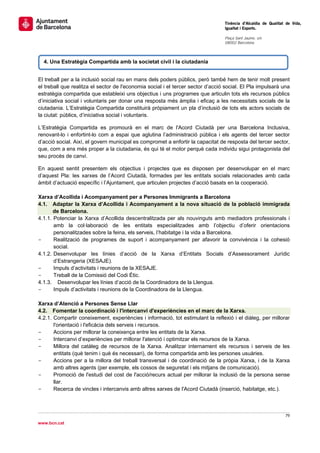                                                                                  Tinència d’Alcaldia de Qualitat de Vida,
                                                                                 Igualtat i Esports.
                                                                                  
                                                                                 Plaça Sant Jaume, s/n
                                                                                 08002 Barcelona

                                                                                  

    4. Una Estratègia Compartida amb la societat civil i la ciutadania


El treball per a la inclusió social rau en mans dels poders públics, però també hem de tenir molt present
el treball que realitza el sector de l'economia social i el tercer sector d’acció social. El Pla impulsarà una
estratègia compartida que estableixi uns objectius i uns programes que articulin tots els recursos públics
d’iniciativa social i voluntaris per donar una resposta més àmplia i eficaç a les necessitats socials de la
ciutadania. L’Estratègia Compartida constituirà pròpiament un pla d’inclusió de tots els actors socials de
la ciutat: públics, d’iniciativa social i voluntaris.

L’Estratègia Compartida es promourà en el marc de l'Acord Ciutadà per una Barcelona Inclusiva,
renovant-lo i enfortint-lo com a espai que aglutina l’administració pública i els agents del tercer sector
d’acció social. Així, el govern municipal es compromet a enfortir la capacitat de resposta del tercer sector,
que, com a ens més proper a la ciutadania, és qui té el motor perquè cada individu sigui protagonista del
seu procés de canvi.

En aquest sentit presentem els objectius i projectes que es disposen per desenvolupar en el marc
d’aquest Pla: les xarxes de l’Acord Ciutadà, formades per les entitats socials relacionades amb cada
àmbit d’actuació específic i l’Ajuntament, que articulen projectes d’acció basats en la cooperació.

Xarxa d’Acollida i Acompanyament per a Persones Immigrants a Barcelona
4.1. Adaptar la Xarxa d’Acollida i Acompanyament a la nova situació de la població immigrada
       de Barcelona.
4.1.1. Potenciar la Xarxa d’Acollida descentralitzada per als nouvinguts amb mediadors professionals i
       amb la col·laboració de les entitats especialitzades amb l’objectiu d’oferir orientacions
       personalitzades sobre la feina, els serveis, l’habitatge i la vida a Barcelona.
-      Realització de programes de suport i acompanyament per afavorir la convivència i la cohesió
       social.
4.1.2. Desenvolupar les línies d’acció de la Xarxa d’Entitats Socials d’Assessorament Jurídic
       d’Estrangeria (XESAJE).
-      Impuls d’activitats i reunions de la XESAJE.
-      Treball de la Comissió del Codi Ètic.
4.1.3. Desenvolupar les línies d’acció de la Coordinadora de la Llengua.
-      Impuls d’activitats i reunions de la Coordinadora de la Llengua.

Xarxa d’Atenció a Persones Sense Llar
4.2. Fomentar la coordinació i l'intercanvi d'experiències en el marc de la Xarxa.
4.2.1. Compartir coneixement, experiències i informació, tot estimulant la reflexió i el diàleg, per millorar
       l'orientació i l'eficàcia dels serveis i recursos.
-      Accions per millorar la coneixença entre les entitats de la Xarxa.
-      Intercanvi d’experiències per millorar l'atenció i optimitzar els recursos de la Xarxa.
-      Millora del catàleg de recursos de la Xarxa. Analitzar internament els recursos i serveis de les
       entitats (què tenim i què és necessari), de forma compartida amb les persones usuàries.
-      Accions per a la millora del treball transversal i de coordinació de la pròpia Xarxa, i de la Xarxa
       amb altres agents (per exemple, els cossos de seguretat i els mitjans de comunicació).
-      Promoció de l'estudi del cost de l'acció/recurs actual per millorar la inclusió de la persona sense
       llar.
-      Recerca de vincles i intercanvis amb altres xarxes de l'Acord Ciutadà (inserció, habitatge, etc.).



                                                                                                                79 
 
www.bcn.cat
 
 