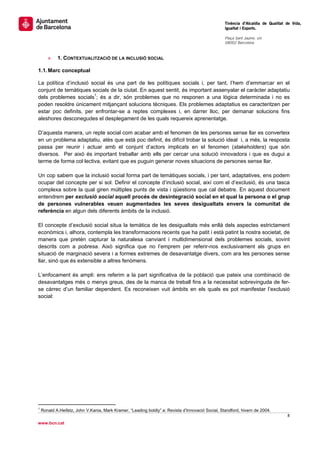                                                                                                    Tinència d’Alcaldia de Qualitat de Vida,
                                                                                                   Igualtat i Esports.
                                                                                                    
                                                                                                   Plaça Sant Jaume, s/n
                                                                                                   08002 Barcelona

                                                                                                    
       »     1. CONTEXTUALITZACIÓ DE LA INCLUSIÓ SOCIAL

1.1. Marc conceptual

La política d’inclusió social és una part de les polítiques socials i, per tant, l’hem d’emmarcar en el
conjunt de temàtiques socials de la ciutat. En aquest sentit, és important assenyalar el caràcter adaptatiu
dels problemes socials1; és a dir, són problemes que no responen a una lògica determinada i no es
poden resoldre únicament mitjançant solucions tècniques. Els problemes adaptatius es caracteritzen per
estar poc definits, per enfrontar-se a reptes complexes i, en darrer lloc, per demanar solucions fins
aleshores desconegudes el desplegament de les quals requereix aprenentatge.

D’aquesta manera, un repte social com acabar amb el fenomen de les persones sense llar es converteix
en un problema adaptatiu, atès que està poc definit, és difícil trobar la solució ideal i, a més, la resposta
passa per reunir i actuar amb el conjunt d’actors implicats en el fenomen (stakeholders) que són
diversos. Per això és important treballar amb ells per cercar una solució innovadora i que es dugui a
terme de forma col·lectiva, evitant que es puguin generar noves situacions de persones sense llar.

Un cop sabem que la inclusió social forma part de temàtiques socials, i per tant, adaptatives, ens podem
ocupar del concepte per si sol. Definir el concepte d’inclusió social, així com el d’exclusió, és una tasca
complexa sobre la qual giren múltiples punts de vista i qüestions que cal debatre. En aquest document
entendrem per exclusió social aquell procés de desintegració social en el qual la persona o el grup
de persones vulnerables veuen augmentades les seves desigualtats envers la comunitat de
referència en algun dels diferents àmbits de la inclusió.

El concepte d’exclusió social situa la temàtica de les desigualtats més enllà dels aspectes estrictament
econòmics i, alhora, contempla les transformacions recents que ha patit i està patint la nostra societat, de
manera que pretén capturar la naturalesa canviant i multidimensional dels problemes socials, sovint
descrits com a pobresa. Això significa que no l’emprem per referir-nos exclusivament als grups en
situació de marginació severa i a formes extremes de desavantatge divers, com ara les persones sense
llar, sinó que és extensible a altres fenòmens.

L’enfocament és ampli: ens referim a la part significativa de la població que pateix una combinació de
desavantatges més o menys greus, des de la manca de treball fins a la necessitat sobrevinguda de fer-
se càrrec d’un familiar dependent. Es reconeixen vuit àmbits en els quals es pot manifestar l’exclusió
social: 
 
                                                      




                                                       
1
    Ronald A.Heifetz, John V.Kania, Mark Kramer, “Leading boldly” a: Revista d’Innovació Social, Standford, hivern de 2004.
                                                                                                                                   8 
 
www.bcn.cat
 
 