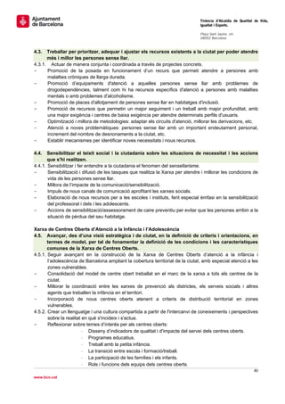                                                                                  Tinència d’Alcaldia de Qualitat de Vida,
                                                                                 Igualtat i Esports.
                                                                                  
                                                                                 Plaça Sant Jaume, s/n
                                                                                 08002 Barcelona

                                                                                  
4.3.  Treballar per prioritzar, adequar i ajustar els recursos existents a la ciutat per poder atendre
      més i millor les persones sense llar.
4.3.1. Actuar de manera conjunta i coordinada a través de projectes concrets.
-     Promoció de la posada en funcionament d’un recurs que permeti atendre a persones amb
      malalties cròniques de llarga durada.
-     Promoció d’equipaments d'atenció a aquelles persones sense llar amb problemes de
      drogodependències, talment com hi ha recursos específics d'atenció a persones amb malalties
      mentals o amb problemes d'alcoholisme.
-     Promoció de places d'allotjament de persones sense llar en habitatges d'inclusió.
-     Promoció de recursos que permetin un major seguiment i un treball amb major profunditat, amb
      una major exigència i centres de baixa exigència per atendre determinats perfils d'usuaris.
-     Optimització i millora de metodologies: adaptar els circuits d'atenció, millorar les derivacions, etc.
-     Atenció a noves problemàtiques: persones sense llar amb un important endeutament personal,
      increment del nombre de desnonaments a la ciutat, etc.
-     Establir mecanismes per identificar noves necessitats i nous recursos.

4.4.   Sensibilitzar el teixit social i la ciutadania sobre les situacions de necessitat i les accions
       que s'hi realitzen.
4.4.1. Sensibilitzar i fer entendre a la ciutadania el fenomen del sensellarisme.
-      Sensibilització i difusió de les tasques que realitza la Xarxa per atendre i millorar les condicions de
       vida de les persones sense llar.
-      Millora de l’impacte de la comunicació/sensibilització.
-      Impuls de nous canals de comunicació aprofitant les xarxes socials.
-      Elaboració de nous recursos per a les escoles i instituts, fent especial èmfasi en la sensibilització
       del professorat i dels i les adolescents.
-      Accions de sensibilització/assessorament de caire preventiu per evitar que les persones arribin a la
       situació de pèrdua del seu habitatge.

Xarxa de Centres Oberts d’Atenció a la Infància i l’Adolescència
4.5. Avançar, des d’una visió estratègica i de ciutat, en la definició de criteris i orientacions, en
       termes de model, per tal de fonamentar la definició de les condicions i les característiques
       comunes de la Xarxa de Centres Oberts.
4.5.1. Seguir avançant en la construcció de la Xarxa de Centres Oberts d’atenció a la infància i
       l’adolescència de Barcelona ampliant la cobertura territorial de la ciutat, amb especial atenció a les
       zones vulnerables.
-      Consolidació del model de centre obert treballat en el marc de la xarxa a tots els centres de la
       ciutat.
-      Millorar la coordinació entre les xarxes de prevenció als districtes, els serveis socials i altres
       agents que treballen la infància en el territori.
-      Incorporació de nous centres oberts atenent a criteris de distribució territorial en zones
       vulnerables.
4.5.2. Crear un llenguatge i una cultura compartida a partir de l'intercanvi de coneixements i perspectives
       sobre la realitat en què s'incideix i s'actua.
-      Reflexionar sobre temes d’interès per als centres oberts:
                         ⋅ Disseny d’indicadors de qualitat i d'impacte del servei dels centres oberts.
                         ⋅ Programes educatius.
                         ⋅ Treball amb la petita infància.
                         ⋅ La transició entre escola i formació/treball.
                         ⋅ La participació de les famílies i els infants.
                         ⋅ Rols i funcions dels equips dels centres oberts.
                                                                                                           80 
 
www.bcn.cat
 
 