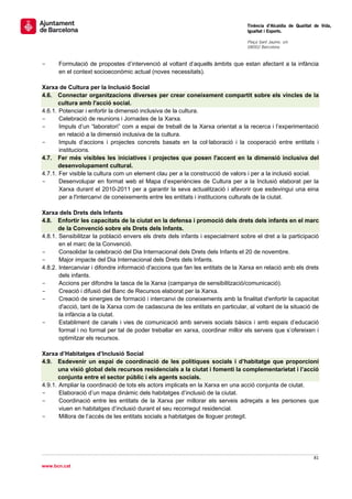                                                                                 Tinència d’Alcaldia de Qualitat de Vida,
                                                                                Igualtat i Esports.
                                                                                 
                                                                                Plaça Sant Jaume, s/n
                                                                                08002 Barcelona

                                                                                 
-     Formulació de propostes d’intervenció al voltant d’aquells àmbits que estan afectant a la infància
      en el context socioeconòmic actual (noves necessitats).

Xarxa de Cultura per la Inclusió Social
4.6. Connectar organitzacions diverses per crear coneixement compartit sobre els vincles de la
       cultura amb l'acció social.
4.6.1. Potenciar i enfortir la dimensió inclusiva de la cultura.
-      Celebració de reunions i Jornades de la Xarxa.
-      Impuls d’un “laboratori” com a espai de treball de la Xarxa orientat a la recerca i l’experimentació
       en relació a la dimensió inclusiva de la cultura.
-      Impuls d’accions i projectes concrets basats en la col·laboració i la cooperació entre entitats i
       institucions.
4.7. Fer més visibles les iniciatives i projectes que posen l'accent en la dimensió inclusiva del
       desenvolupament cultural.
4.7.1. Fer visible la cultura com un element clau per a la construcció de valors i per a la inclusió social.
-      Desenvolupar en format web el Mapa d’experiències de Cultura per a la Inclusió elaborat per la
       Xarxa durant el 2010-2011 per a garantir la seva actualització i afavorir que esdevingui una eina
       per a l'intercanvi de coneixements entre les entitats i institucions culturals de la ciutat.

Xarxa dels Drets dels Infants
4.8. Enfortir les capacitats de la ciutat en la defensa i promoció dels drets dels infants en el marc
       de la Convenció sobre els Drets dels Infants.
4.8.1. Sensibilitzar la població envers els drets dels infants i especialment sobre el dret a la participació
       en el marc de la Convenció.
-      Consolidar la celebració del Dia Internacional dels Drets dels Infants el 20 de novembre.
-      Major impacte del Dia Internacional dels Drets dels Infants.
4.8.2. Intercanviar i difondre informació d'accions que fan les entitats de la Xarxa en relació amb els drets
       dels infants.
-      Accions per difondre la tasca de la Xarxa (campanya de sensibilització/comunicació).
-      Creació i difusió del Banc de Recursos elaborat per la Xarxa.
-      Creació de sinergies de formació i intercanvi de coneixements amb la finalitat d'enfortir la capacitat
       d'acció, tant de la Xarxa com de cadascuna de les entitats en particular, al voltant de la situació de
       la infància a la ciutat.
-      Establiment de canals i vies de comunicació amb serveis socials bàsics i amb espais d’educació
       formal i no formal per tal de poder treballar en xarxa, coordinar millor els serveis que s’ofereixen i
       optimitzar els recursos.

Xarxa d’Habitatges d’Inclusió Social
4.9. Esdevenir un espai de coordinació de les polítiques socials i d’habitatge que proporcioni
       una visió global dels recursos residencials a la ciutat i fomenti la complementarietat i l’acció
       conjunta entre el sector públic i els agents socials.
4.9.1. Ampliar la coordinació de tots els actors implicats en la Xarxa en una acció conjunta de ciutat.
-      Elaboració d’un mapa dinàmic dels habitatges d’inclusió de la ciutat.
-      Coordinació entre les entitats de la Xarxa per millorar els serveis adreçats a les persones que
       viuen en habitatges d’inclusió durant el seu recorregut residencial.
-      Millora de l’accés de les entitats socials a habitatges de lloguer protegit.




                                                                                                               81 
 
www.bcn.cat
 
 