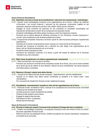                                                                                   Tinència d’Alcaldia de Qualitat de Vida,
                                                                                  Igualtat i Esports.
                                                                                   
                                                                                  Plaça Sant Jaume, s/n
                                                                                  08002 Barcelona

                                                                                   
Xarxa d’Inserció Sociolaboral
4.10. Optimitzar recursos a través de la transferència i intercanvi de coneixements i metodologia.
4.10.1. Aportar noves metodologies d’inserció a les organitzacions de la Xarxa i millorar els sistemes
      d’informació i els circuits d’atenció i derivació de les persones, incrementar l’agilitat en les
      respostes i potenciar intercanvis que facin més visible i eficaç l’acció col·lectiva.
-     Engegar el circuit d’inclusió de persones en risc d’exclusió en empreses contractades per
      l’Ajuntament de Barcelona a partir de la incorporació de clàusules socials.
-     Compartir metodologia amb altres països europeus a partir de programes conjunts.
-     Promoció de la inserció laboral de diferents col·lectius en risc d’exclusió a través d’actuacions i
      circuits i amb col·laboració amb diverses entitats de la Xarxa.
4.10.2. Incorporar les empreses inclusives a la Xarxa i posar en valor les bones pràctiques i experiències
      significatives.
-     Activitats per fomentar l’emprenedoria social i avançar en noves formes de finançament.
-     Activitats per incorporar la diversitat com a element de valor afegit a les organitzacions de la
      Xarxa, tant en l’àmbit empresarial com en el social.
-     Incorporar bones pràctiques al web.
-     Incorporar les empreses inclusives a la Xarxa a partir del treball de definició de la Comissió
      “Apropant-nos a les empreses”.

4.11. Oferir eines de gestió per a la millora organizacional i empresarial.
4.11.1. Oferir formació per a la innovació a la Xarxa.
-     Formació per promoure l’activitat de les empreses socials de la Xarxa, així com la resta d’entitats
      de la Xarxa per tal de millorar la seva eficàcia i afavorir la seva competitivitat i les seves relacions
      amb altres països i empreses.

4.12. Obertura a Europa i relació amb altres Xarxes.
4.12.1. Avançar en la relació amb les xarxes europees i, específicament, amb les mediterrànies.
-     Avançar en la relació amb altres xarxes d’empreses ja existents a la nostra ciutat i àrea
      metropolitana.
-     Fer una sessió de treball amb diverses xarxes catalanes/europees.

4.13. Visualització, reconeixement i posada en valor de les organitzacions de la Xarxa.
4.13.1. Potenciar el web i el treball en xarxa i avançar en la visualització de l’economia social i del treball
      realitzat per les entitats de la Xarxa.
-     Jornada anual que mostri el treball de les entitats.
-     Publicació dels quaderns de la Xarxa.
-     Engegar la segona fase del web.
-     Participació en fires i congressos.
-     Difusió del full informatiu.

Xarxa de Prevenció i Convivència
4.14. Afrontar el repte que suposa l'increment del sentiment d'inseguretat de la ciutadania.
4.14.1. Establir una estratègia compartida i un programa d'actuació comú per enfortir el dret a la ciutat i
      les seves capacitats d'inclusió social.
-     Definició del marc de participació de les entitats al programa de mesures educatives i prestacions
      en benefici de la comunitat.




                                                                                                                 82 
 
www.bcn.cat
 
 