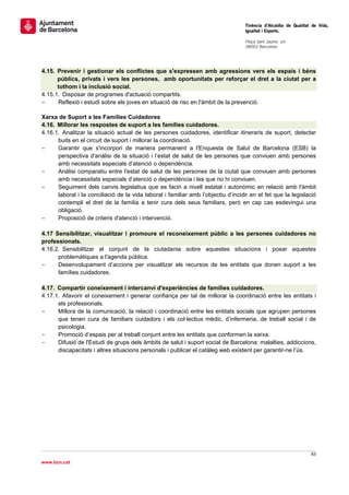                                                                                    Tinència d’Alcaldia de Qualitat de Vida,
                                                                                   Igualtat i Esports.
                                                                                    
                                                                                   Plaça Sant Jaume, s/n
                                                                                   08002 Barcelona

                                                                                    


4.15. Prevenir i gestionar els conflictes que s'expressen amb agressions vers els espais i béns
      públics, privats i vers les persones, amb oportunitats per reforçar el dret a la ciutat per a
      tothom i la inclusió social.
4.15.1. Disposar de programes d'actuació compartits.
-     Reflexió i estudi sobre els joves en situació de risc en l'àmbit de la prevenció.

Xarxa de Suport a les Famílies Cuidadores
4.16. Millorar les respostes de suport a les famílies cuidadores.
4.16.1. Analitzar la situació actual de les persones cuidadores, identificar itineraris de suport, detectar
      buits en el circuit de suport i millorar la coordinació.
-     Garantir que s'incorpori de manera permanent a l'Enquesta de Salut de Barcelona (ESB) la
      perspectiva d'anàlisi de la situació i l’estat de salut de les persones que conviuen amb persones
      amb necessitats especials d’atenció o dependència.
-     Anàlisi comparatiu entre l'estat de salut de les persones de la ciutat que conviuen amb persones
      amb necessitats especials d’atenció o dependència i les que no hi conviuen.
-     Seguiment dels canvis legislatius que es facin a nivell estatal i autonòmic en relació amb l'àmbit
      laboral i la conciliació de la vida laboral i familiar amb l’objectiu d’incidir en el fet que la legislació
      contempli el dret de la família a tenir cura dels seus familiars, però en cap cas esdevingui una
      obligació.
-     Proposició de criteris d'atenció i intervenció.

4.17 Sensibilitzar, visualitzar i promoure el reconeixement públic a les persones cuidadores no
professionals.
4.16.2. Sensibilitzar al conjunt de la ciutadania sobre aquestes situacions i posar aquestes
      problemàtiques a l'agenda pública.
-     Desenvolupament d’accions per visualitzar els recursos de les entitats que donen suport a les
      famílies cuidadores.

4.17. Compartir coneixement i intercanvi d'experiències de famílies cuidadores.
4.17.1. Afavorir el coneixement i generar confiança per tal de millorar la coordinació entre les entitats i
      els professionals.
-     Millora de la comunicació, la relació i coordinació entre les entitats socials que agrupen persones
      que tenen cura de familiars cuidadors i els col·lectius mèdic, d’infermeria, de treball social i de
      psicologia.
-     Promoció d’espais per al treball conjunt entre les entitats que conformen la xarxa.
-     Difusió de l'Estudi de grups dels àmbits de salut i suport social de Barcelona: malalties, addiccions,
      discapacitats i altres situacions personals i publicar el catàleg web existent per garantir-ne l’ús.
 

 




                                                                                                                  83 
 
www.bcn.cat
 
 