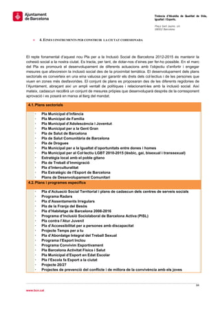                                                                                 Tinència d’Alcaldia de Qualitat de Vida,
                                                                                Igualtat i Esports.
                                                                                 
                                                                                Plaça Sant Jaume, s/n
                                                                                08002 Barcelona

                                                                                 
      »   4. EINES I INSTRUMENTS PER CONSTRUIR   LA CIUTAT COHESIONADA




El repte fonamental d’aquest nou Pla per a la Inclusió Social de Barcelona 2012-2015 és mantenir la
cohesió social a la nostra ciutat. Es tracta, per tant, de dotar-nos d’eines per fer-ho possible. En el marc
del Pla es promourà el desenvolupament de diferents actuacions amb l’objectiu d’enfortir i engegar
mesures que afavoreixin la inclusió social des de la proximitat temàtica. El desenvolupament dels plans
sectorials es converteix en una eina valuosa per garantir els drets dels col·lectius i de les persones que
viuen en zones més desfavorides. El conjunt de plans es proposaran des de les diferents regidories de
l’Ajuntament, abraçant així un ampli ventall de polítiques i relacionant-les amb la inclusió social. Així
mateix, cadascun recollirà un conjunt de mesures pròpies que desenvoluparà després de la corresponent
aprovació i es posarà en marxa al llarg del mandat.

    4.1. Plans sectorials

            Pla Municipal d’Infància
            Pla Municipal de Família
            Pla Municipal d’Adolescència i Joventut
            Pla Municipal per a la Gent Gran
            Pla de Salut de Barcelona
            Pla de Salut Comunitària de Barcelona
            Pla de Drogues
            Pla Municipal per a la Igualtat d’oportunitats entre dones i homes
            Pla Municipal per al Col·lectiu LGBT 2010-2015 (lèsbic, gai, bisexual i transsexual)
            Estratègia local amb el poble gitano
            Pla de Treball d’Immigració
            Pla d’Interculturalitat
            Pla Estratègic de l’Esport de Barcelona
            Plans de Desenvolupament Comunitari
    4.2. Plans i programes específics

            Pla d’Actuació Social Territorial i plans de cadascun dels centres de serveis socials
            Programa Radars
            Pla d’Assentaments Irregulars
            Pla de la Franja del Besòs
            Pla d’Habitatge de Barcelona 2008-2016
            Programa d’Inclusió Sociolaboral de Barcelona Activa (PISL)
            Pla contra l’Atur Juvenil
            Pla d’Accessibilitat per a persones amb discapacitat
            Projecte Temps per a tu
            Pla d’Abordatge Integral del Treball Sexual
            Programa l’Esport Inclou
            Programa Convivim Esportivament
            Pla Barcelona Activitat Física i Salut
            Pla Municipal d’Esport en Edat Escolar
            Pla l’Escola fa Esport a la ciutat
            Projecte 20/27
            Projectes de prevenció del conflicte i de millora de la convivència amb els joves



                                                                                                               84 
 
www.bcn.cat
 
 