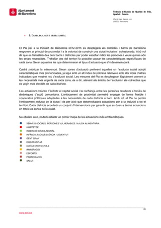                                                                                 Tinència d’Alcaldia de Qualitat de Vida,
                                                                                Igualtat i Esports.
                                                                                 
                                                                                Plaça Sant Jaume, s/n
                                                                                08002 Barcelona

                                                                                 




    »     5. DESPLEGAMENT TERRITORIAL



El Pla per a la Inclusió de Barcelona 2012-2015 es desplegarà als districtes i barris de Barcelona
responent al principi de proximitat i a la voluntat de construir una ciutat inclusiva i cohesionada. Això vol
dir que es treballarà des dels barris i districtes per poder escoltar millor les persones i veure quines són
les seves necessitats. Treballar des del territori fa possible copsar les característiques específiques de
cada zona. Seran aquestes les que determinaran el tipus d’actuació que s’hi desenvoluparà.

Caldrà prioritzar la intervenció. Seran zones d’actuació preferent aquelles on l’exclusió social adopti
característiques més pronunciades, ja sigui amb un alt índex de pobresa relativa o amb alts índex d’altres
indicadors que mostrin risc d’exclusió social. Les mesures del Pla es desplegaran lògicament atenent a
les necessitats més urgents de cada zona, és a dir, atenent als àmbits de l’exclusió i els col·lectius que
es vegin més afectats de cada districte.

Les actuacions hauran d’enfortir el capital social i la confiança entre les persones residents a través de
dinàmiques d’acció comunitària. L’enfocament de proximitat permetrà engegar de forma flexible i
cooperativa polítiques adaptades a les necessitats de cada districte o barri. Amb tot, el Pla no perdrà
l’enfocament inclusiu de la ciutat i és per això que desenvoluparà actuacions per a la inclusió a tot el
territori. Cada districte acordarà un conjunt d’intervencions per garantir que es duen a terme actuacions
en totes les zones de la ciutat.
                                                                             
No obstant això, podem establir un primer mapa de les actuacions més emblemàtiques.

        SERVEIS SOCIALS, PERSONES VULNERABLES I AJUDA ALIMENTÀRIA
        HABITATGE
        INSERCIÓ SOCIOLABORAL
        INFÀNCIA I ADOLESCÈNCIA I JOVENTUT
        GENT GRAN
        DISCAPACITAT
        DONA I DRETS CIVILS
        IMMIGRACIÓ
        ESPORTS
        PARTICIPACIÓ
        SALUT


 




                                                                                                               85 
 
www.bcn.cat
 
 