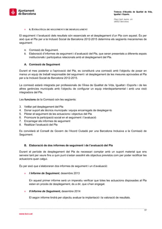                                                                                   Tinència d’Alcaldia de Qualitat de Vida,
                                                                                  Igualtat i Esports.
                                                                                   
                                                                                  Plaça Sant Jaume, s/n
                                                                                  08002 Barcelona

                                                                                   
     »   6. ESTRATÈGIA DE SEGUIMENT I DE DESPLEGAMENT

El seguiment i l’avaluació dels resultats són essencials en el desplegament d’un Pla com aquest. És per
això que el Pla per a la Inclusió Social de Barcelona 2012-2015 determina els següents mecanismes de
seguiment:

     A. Comissió de Seguiment.
     B. Elaboració d’informes de seguiment i d’avaluació del Pla, que seran presentats a diferents espais
        institucionals i participatius relacionats amb el desplegament del Pla.

     A. Comissió de Seguiment

Durant el mes posterior a l’aprovació del Pla, es constituirà una comissió amb l’objectiu de posar en
marxa un equip de treball responsable del seguiment i el desplegament de les mesures aprovades al Pla
per a la Inclusió Social de Barcelona 2012-2015.

La comissió estarà integrada per professionals de l’Àrea de Qualitat de Vida, Igualtat i Esports i de les
altres gerències municipals amb l’objectiu de configurar un equip interdepartamental i amb una visió
integradora del Pla.

Les funcions de la Comissió són les següents:

3.   Vetllar pel desplegament del Pla
4.   Donar suport als tècnics municipals i equips encarregats de desplegar-lo
5.   Pilotar el seguiment de les actuacions i objectius del Pla
6.   Promoure la participació social en el seguiment i l’avaluació
7.   Encarregar els informes de seguiment
8.   Realitzar l’avaluació del Pla

Es convidarà el Consell de Govern de l’Acord Ciutadà per una Barcelona Inclusiva a la Comissió de
Seguiment.


     B. Elaboració de dos informes de seguiment i de l’avaluació del Pla

Durant el període de desplegament del Pla és necessari comptar amb un suport material que ens
serveixi tant per veure fins a quin punt s’estan assolint els objectius previstos com per poder rectificar les
actuacions quan calgui.

És per això que s’elaboraran dos informes de seguiment i un d’avaluació:

     »   I Informe de Seguiment, desembre 2013

         En aquest primer informe serà un imperatiu verificar que totes les actuacions disposades al Pla
         estan en procés de desplegament, és a dir, que s’han engegat.

     »   II Informe de Seguiment, desembre 2014

         El segon informe tindrà per objectiu avaluar la implantació i la valoració de resultats.



                                                                                                                 97 
 
www.bcn.cat
 
 