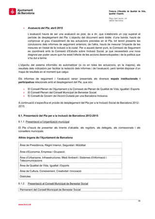                                                                                   Tinència d’Alcaldia de Qualitat de Vida,
                                                                                  Igualtat i Esports.
                                                                                   
                                                                                  Plaça Sant Jaume, s/n
                                                                                  08002 Barcelona

                                                                                   
       »   Avaluació del Pla, abril 2015

           L’avaluació haurà de ser una avaluació ex post, és a dir, que s’elaborarà un cop superat el
           període de desplegament del Pla. L’objectiu del document serà doble: d’una banda, haurà de
           comprovar el grau d’assoliment de les actuacions previstes en el Pla, tot tenint presents les
           conclusions dels informes de seguiment anteriors; de l’altra, haurà de mesurar l’impacte de les
           mesures en l’estat de la inclusió a la ciutat. Per a aquest darrer punt, la Comissió de Seguiment
           es coordinarà amb la Comissió d’Estudis sobre Inclusió Social, ja que necessitarà una nova
           diagnosi per poder veure quin ha estat l’efecte de les accions desenvolupades i de la política que
           s’ha dut a terme.

L’objectiu del sistema informàtic és automatitzar (si no en totes les actuacions, en la majoria), els
resultats dels indicadors per facilitar la redacció dels informes i de l’avaluació, però també disposar d’un
mapa de resultats en el moment que calgui.

Els informes de seguiment i l’avaluació seran presentats als diversos espais institucionals i
participatius relacionats amb el desplegament del Pla, que són:

       »   El Consell Plenari de l’Ajuntament o la Comissió de Plenari de Qualitat de Vida, Igualtat i Esports
       »   El Consell Plenari del Consell Municipal de Benestar Social
       »   El Consell de Govern de l’Acord Ciutadà per una Barcelona Inclusiva

A continuació s’especifica el procés de desplegament del Pla per a la Inclusió Social de Barcelona 2012-
2015:


6.1. Presentació del Pla per a la Inclusió de Barcelona 2012-2015

6.1.1. Presentació a l’organització municipal

El Pla s’haurà de presentar als tinents d’alcalde, als regidors, als delegats, als comissionats i als
consellers municipals.

Altres òrgans de l’Ajuntament de Barcelona

    Àrea de Presidència, Règim Interior, Seguretat i Mobilitat

    Àrea d’Economia, Empresa i Ocupació

    Àrea d’Urbanisme, Infraestructures, Medi Ambient i Sistemes d’Informació i
    Telecomunicacions
    Àrea de Qualitat de Vida, Igualtat i Esports

    Àrea de Cultura, Coneixement, Creativitat i Innovació

    Districtes

6.1.2.     Presentació al Consell Municipal de Benestar Social

    Permanent del Consell Municipal de Benestar Social



                                                                                                                 98 
 
www.bcn.cat
 
 