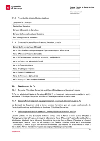                                                                                  Tinència d’Alcaldia de Qualitat de Vida,
                                                                                 Igualtat i Esports.
                                                                                  
                                                                                 Plaça Sant Jaume, s/n
                                                                                 08002 Barcelona

                                                                                  
6.1.3.    Presentació a altres institucions catalanes

    Generalitat de Catalunya

    Diputació de Barcelona

    Consorci d’Educació de Barcelona

    Consorci de Serveis Socials de Barcelona

    Àrea Metropolitana de Barcelona

6.1.4.    Presentació a l’Acord Ciutadà per una Barcelona Inclusiva

    Consell de Govern de l’Acord Ciutadà

    Xarxa d’Acollida i Acompanyament per a Persones Immigrants a Barcelona

    Xarxa d’Atenció a Persones Sense Llar

    Xarxa de Centres Oberts d’Atenció a la Infància i l’Adolescència

    Xarxa de Cultura per a la Inclusió Social

    Xarxa de Drets dels Infants

    Xarxa d’Habitatges d’Inclusió

    Xarxa d’Inserció Sociolaboral

    Xarxa de Prevenció i Convivència

    Xarxa de Suport a les Famílies Cuidadores


6.2.      Desplegament del Pla

6.2.1.     Concertar l’Estratègia Compartida amb l’Acord Ciutadà per una Barcelona Inclusiva

El Pla per a la Inclusió Social de Barcelona 2012-2015 es desplegarà conjuntament amb el tercer sector
a través de l’Estratègia Compartida amb l’Acord Ciutadà per una Barcelona Inclusiva.

6.2.2.    Sessions formatives per als equips professionals encarregats de desenvolupar el Pla

La Comissió de Seguiment durà a terme sessions formatives per als equips professionals de
l’organització municipal amb l’objectiu de desplegar l’Estratègia Compartida.

6.2.3.    Sessions per a les entitats de l’Acord Ciutadà (a través de les Xarxes d’acció)

L’Acord Ciutadà per una Barcelona Inclusiva compta amb 9 Xarxes d’acció: Xarxa d’Acollida i
Acompanyament per a Persones Immigrants a Barcelona; Xarxa d’Atenció a Persones Sense Llar; Xarxa
d’Habitatges d’Inclusió; Xarxa d’Inserció Sociolaboral; Xarxa de Centres Oberts d’Atenció a la Infància i
l’Adolescència; Xarxa de Cultura per a la Inclusió Social; Xarxa de Drets dels Infants; Xarxa de Prevenció
i Convivència; Xarxa de Suport a les Famílies Cuidadores. Les sessions per a les entitats es faran a
través de les Xarxes d’acció amb l’objectiu de desplegar l’Estratègia Compartida.
                                                                                                        99 
 
www.bcn.cat
 
 