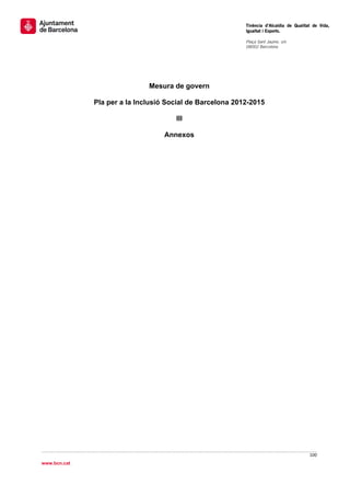                                                            Tinència d’Alcaldia de Qualitat de Vida,
                                                           Igualtat i Esports.
                                                            
                                                           Plaça Sant Jaume, s/n
                                                           08002 Barcelona

                                                            




                              Mesura de govern

              Pla per a la Inclusió Social de Barcelona 2012-2015

                                      III

                                   Annexos




                                                                                         100 
 
www.bcn.cat
 
 