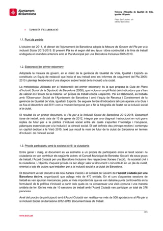                                                                                   Tinència d’Alcaldia de Qualitat de Vida,
                                                                                  Igualtat i Esports.
                                                                                   
                                                                                  Plaça Sant Jaume, s/n
                                                                                  08002 Barcelona

                                                                                   
    »   1.PROCÉS D’ELABORACIÓ


1.1. Punt de partida

L’octubre del 2011, el plenari de l’Ajuntament de Barcelona adopta la Mesura de Govern del Pla per a la
Inclusió Social 2012-2015. El present Pla és el segon del seu tipus i dóna continuïtat a la línia de treball
endegada en mandats anteriors amb el Pla Municipal per una Barcelona Inclusiva 2005-2010.



1.2. Elaboració del primer esborrany

Adoptada la mesura de govern, en el marc de la gerència de Qualitat de Vida, Igualtat i Esports es
constitueix un Equip de redacció que inicia el seu treball amb els informes de seguiment del Pla 2005-
2010 i planteja l’elaboració d’una diagnosi sobre l’estat de la inclusió a la ciutat.

La metodologia utilitzada per a l’elaboració del primer esborrany és la que proposa la Guia de Plans
d’Inclusió Social de la Diputació de Barcelona (2008), que inclou un ampli llistat dels indicadors que s’han
de valorar en l’estudi de la matèria i un procés de treball concís i específic. Per a l’elaboració, es treballa
amb l’Observatori Social de l’Ajuntament de Barcelona i amb l’equip de Recerca i Coneixement de la
gerència de Qualitat de Vida, Igualtat i Esports. Se segueix l’ordre d’indicadors tal com apareix a la Guia i
es fixa el desembre del 2011 com a moment temporal per a fer la fotografia de l’estat de la inclusió social
a la ciutat.

El resultat és un primer document, el Pla per a la Inclusió Social de Barcelona 2012-2015. Document
base de treball, amb data de 13 de gener de 2012, integrat per una diagnosi i estructurat en vuit grans
reptes de futur per a la política d’inclusió social entre els quals s’apunten l’habitatge i l’ocupació,
palanques essencials per a la inclusió i la cohesió social. El text defineix deu principis rectors i contempla
un capítol dedicat a la Visió 2015, text que recull la visió de futur de la ciutat de Barcelona en termes
d’inclusió i de cohesió social.



1.3. Procés participatiu amb la societat civil i la ciutadania

Entre gener i maig, el document es va sotmetre a un procés de participació entre el teixit social i la
ciutadania on van contribuir els següents actors: el Consell Municipal de Benestar Social i els seus grups
de treball, l’Acord Ciutadà per una Barcelona Inclusiva i les respectives Xarxes d’acció, i la societat civil i
la ciutadania. L’objectiu d’aquest procés va ser afegir valor al document i convertir-lo en un pla de ciutat,
orientat a tots els actors que treballen per a la inclusió social a la ciutat de Barcelona.

El document va ser discutit a les nou Xarxes d’acció i al Consell de Govern de l’Acord Ciutadà per una
Barcelona Activa, organització que aplega més de 470 entitats. En el curs d’aquestes sessions de
treball es van apuntar mancances, però, el més important és que es van debatre punts controvertits en la
formulació de la política d’inclusió a partir dels quals es va consensuar una visió comuna i una manera
unitària de fer. En les més de 10 sessions de treball amb l’Acord Ciutadà van participar un total de 378
persones.

Arrel del procés de participació amb l’Acord Ciutadà van realitzar-se més de 500 aportacions al Pla per a
la Inclusió Social de Barcelona 2012-2015. Document base de treball.


                                                                                                                101 
 
www.bcn.cat
 
 