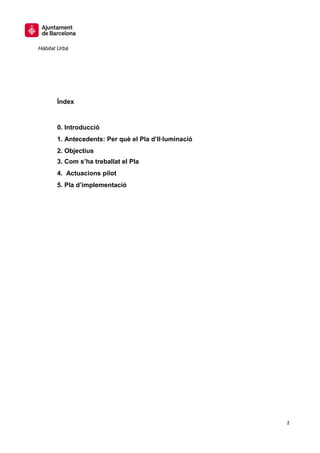 Hàbitat Urbà




       Índex


       0. Introducció
       1. Antecedents: Per què el Pla d’Il·luminació
       2. Objectius
       3. Com s’ha treballat el Pla
       4. Actuacions pilot
       5. Pla d’implementació




                                                       2
 