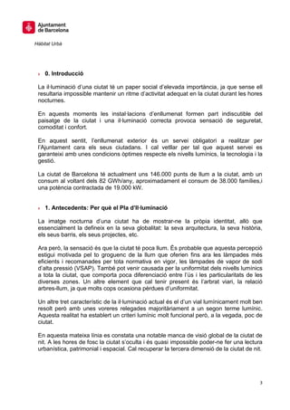 Hàbitat Urbà




 » 0. Introducció

 La il·luminació d’una ciutat té un paper social d’elevada importància, ja que sense ell
 resultaria impossible mantenir un ritme d’activitat adequat en la ciutat durant les hores
 nocturnes.

 En aquests moments les instal·lacions d’enllumenat formen part indiscutible del
 paisatge de la ciutat i una il·luminació correcta provoca sensació de seguretat,
 comoditat i confort.

 En aquest sentit, l’enllumenat exterior és un servei obligatori a realitzar per
 l’Ajuntament cara els seus ciutadans. I cal vetllar per tal que aquest servei es
 garanteixi amb unes condicions òptimes respecte els nivells lumínics, la tecnologia i la
 gestió.

 La ciutat de Barcelona té actualment uns 146.000 punts de llum a la ciutat, amb un
 consum al voltant dels 82 GWh/any, aproximadament el consum de 38.000 famílies,i
 una potència contractada de 19.000 kW.


 » 1. Antecedents: Per què el Pla d’Il·luminació

 La imatge nocturna d’una ciutat ha de mostrar-ne la pròpia identitat, allò que
 essencialment la defineix en la seva globalitat: la seva arquitectura, la seva història,
 els seus barris, els seus projectes, etc.

 Ara però, la sensació és que la ciutat té poca llum. És probable que aquesta percepció
 estigui motivada pel to groguenc de la llum que oferien fins ara les làmpades més
 eficients i recomanades per tota normativa en vigor, les làmpades de vapor de sodi
 d’alta pressió (VSAP). També pot venir causada per la uniformitat dels nivells lumínics
 a tota la ciutat, que comporta poca diferenciació entre l’ús i les particularitats de les
 diverses zones. Un altre element que cal tenir present és l’arbrat viari, la relació
 arbres-llum, ja que molts cops ocasiona pèrdues d’uniformitat.

 Un altre tret característic de la il·luminació actual és el d’un vial lumínicament molt ben
 resolt però amb unes voreres relegades majoritàriament a un segon terme lumínic.
 Aquesta realitat ha establert un criteri lumínic molt funcional però, a la vegada, poc de
 ciutat.

 En aquesta mateixa línia es constata una notable manca de visió global de la ciutat de
 nit. A les hores de fosc la ciutat s’oculta i és quasi impossible poder-ne fer una lectura
 urbanística, patrimonial i espacial. Cal recuperar la tercera dimensió de la ciutat de nit.




                                                                                           3
 