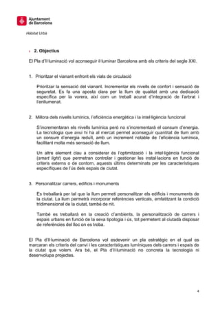 Hàbitat Urbà



 » 2. Objectius

 El Pla d’Il·luminació vol aconseguir il·luminar Barcelona amb els criteris del segle XXI.


 1. Prioritzar el vianant enfront els vials de circulació

      Prioritzar la sensació del vianant. Incrementar els nivells de confort i sensació de
      seguretat. Es fa una aposta clara per la llum de qualitat amb una dedicació
      específica per la vorera, així com un treball acurat d’integració de l’arbrat i
      l’enllumenat.


 2. Millora dels nivells lumínics, l’eficiència energètica i la intel·ligència funcional

      S’incrementaran els nivells lumínics però no s’incrementarà el consum d’energia.
      La tecnologia que avui hi ha al mercat permet aconseguir quantitat de llum amb
      un consum d’energia reduït, amb un increment notable de l’eficiència lumínica,
      facilitant molta més sensació de llum.

      Un altre element clau a considerar és l’optimització i la intel·ligència funcional
      (smart light) que permetran controlar i gestionar les instal·lacions en funció de
      criteris externs o de contorn, aquests últims determinats per les característiques
      específiques de l’ús dels espais de ciutat.


 3. Personalitzar carrers, edificis i monuments

      Es treballarà per tal que la llum permeti personalitzar els edificis i monuments de
      la ciutat. La llum permetrà incorporar referències verticals, emfatitzant la condició
      tridimensional de la ciutat, també de nit.

      També es treballarà en la creació d’ambients, la personalització de carrers i
      espais urbans en funció de la seva tipologia i ús, tot permetent al ciutadà disposar
      de referències del lloc on es troba.


 El Pla d’Il·luminació de Barcelona vol esdevenir un pla estratègic en el qual es
 marcaran els criteris del canvi i les característiques lumíniques dels carrers i espais de
 la ciutat que volem. Ara bé, el Pla d’Il·luminació no concreta la tecnologia ni
 desenvolupa projectes.




                                                                                             4
 