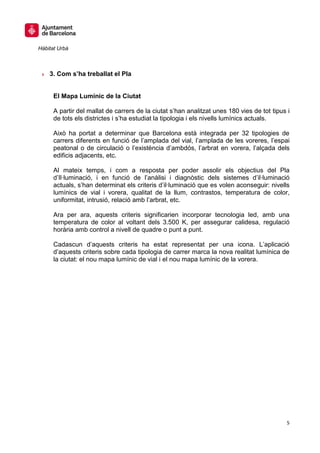 Hàbitat Urbà



 » 3. Com s’ha treballat el Pla


      El Mapa Lumínic de la Ciutat

      A partir del mallat de carrers de la ciutat s’han analitzat unes 180 vies de tot tipus i
      de tots els districtes i s’ha estudiat la tipologia i els nivells lumínics actuals.

      Això ha portat a determinar que Barcelona està integrada per 32 tipologies de
      carrers diferents en funció de l’amplada del vial, l’amplada de les voreres, l’espai
      peatonal o de circulació o l’existència d’ambdós, l’arbrat en vorera, l’alçada dels
      edificis adjacents, etc.

      Al mateix temps, i com a resposta per poder assolir els objectius del Pla
      d’Il·luminació, i en funció de l’anàlisi i diagnòstic dels sistemes d’il·luminació
      actuals, s’han determinat els criteris d’il·luminació que es volen aconseguir: nivells
      lumínics de vial i vorera, qualitat de la llum, contrastos, temperatura de color,
      uniformitat, intrusió, relació amb l’arbrat, etc.

      Ara per ara, aquests criteris significarien incorporar tecnologia led, amb una
      temperatura de color al voltant dels 3.500 K, per assegurar calidesa, regulació
      horària amb control a nivell de quadre o punt a punt.

      Cadascun d’aquests criteris ha estat representat per una icona. L’aplicació
      d’aquests criteris sobre cada tipologia de carrer marca la nova realitat lumínica de
      la ciutat: el nou mapa lumínic de vial i el nou mapa lumínic de la vorera.




                                                                                            5
 