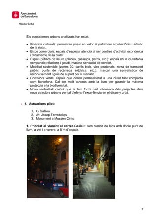 Hàbitat Urbà



      Els ecosistemes urbans analitzats han estat:

         Itineraris culturals: permetran posar en valor el patrimoni arquitectònic i artístic
         de la ciutat.
         Eixos comercials: espais d’especial atenció al ser centres d’activitat econòmica
         i dinamisme de la ciutat.
         Espais públics de lleure (places, passejos, parcs, etc.): espais on la ciutadania
         comparteix relacions i gaudi, màxima sensació de confort.
         Mobilitat sostenible (zones 30, carrils bicis, vies peatonals, xarxa de transport
         públic, punts de recàrrega elèctrica, etc.): marcar una senyalística de
         reconeixement i guia de suport per al vianant.
         Corredors verds: espais que donen permeabilitat a una ciutat tant compacta
         com Barcelona. Cal ser molt curosos amb la llum per garantir la màxima
         protecció a la biodiversitat.
         Nova centralitat: caldrà que la llum formi part intrínseca dels projectes dels
         nous atractors urbans per tal d’elevar l’excel·lència en el disseny urbà.


 » 4. Actuacions pilot:

         1. C/ Galileu
         2. Av. Josep Tarradelles
         3. Monument a Mossèn Cinto

      1. Prioritat al vianant al carrer Galileu: llum blanca de leds amb doble punt de
      llum, a vial i a vorera, a 5 m d’alçada.




                                                                                           7
 