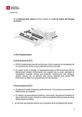 Hàbitat Urbà



      En la definició dels criteris lumínics inclosos en el pla de millora del Passeig
      de Gràcia




      5. Pla d’implementació


      A partir de gener de 2013

         El Pla s’implementarà des del moment que s’iniciïn projectes de remodelació de
         la il·luminació de carrers o nous projectes lumínics a la ciutat.

         En aquest sentit es planteja un desplegament lligat al PMI Enllumenat (Pla de
         Manteniment Integral d’Enllumenat) que engloba tota la ciutat, plantejant la
         remodelació d’aquells carrers que presenten instal·lacions més antigues,
         reiteren avaries, etc. La definició dels carrers implicats amb aquest PMI
         Enllumenat es determina conjuntament amb els districtes.



      Primer semestre de 2013

         Es definirà el model d’implicació públic-privat per la il·luminació ornamental i es
         determinaran els projectes.

         En relació a la personalització d’edificis i monuments, l’Ajuntament treballarà en
         alguns elements propis i buscarà la màxima complicitat públic-privada per tal de
         desenvolupar-ne d’altres.

       Es tancaran els projectes definits com a prioritaris de la remodelació de carrers.


                                                                                            9
 